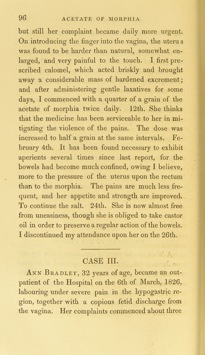 but still her complaint became daily more urgent. On introducing the finger into the vagina, the uteru s was found to be harder than natural, somewhat en- larged, and very painful to the touch. I first pre- scribed calomel, which acted briskly and brought away a considerable mass of hardened excrement ; and after administering gentle laxatives for some days, I commenced with a quarter of a grain of the acetate of morphia twice daily. 12th. She thinks that the medicine has been serviceable to her in mi- tigating the violence of the pains. The dose was increased to half a grain at the same intervals. Fe- bruary 4th. It has been found necessary to exhibit aperients several times since last report, for the bowels had become much confined, owing I believe, more to the pressure of the uterus upon the rectum than to the morphia. The pains are much less fre- quent, and her appetite and strength are improved. To continue the salt. 24th. She is now almost free from uneasiness, though she is obliged to take castor oil in order to preserve a regular action of the bowels. I discontinued my attendance upon her on the 26th. CASE III. Ann Bradley, 32 years of age, became an out- patient of the Hospital on the 6th of March, 1826, labouring under severe pain in the hypogastric re- gion, together with a copious fetid discharge from the vagina. Her complaints commenced about three )