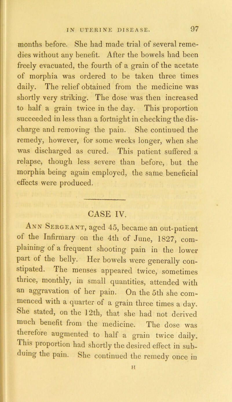 months before. She had made trial of several reme- dies without any benefit. After the bowels had been freely evacuated, the fourth of a grain of the acetate of morphia was ordered to be taken three times daily. The relief obtained from the medicine was shortly very striking. The dose was then increased to half a grain twice in the day. This proportion succeeded in less than a fortnight in checking the dis- charge and removing the pain. She continued the remedy, however, for some weeks longer, when she was discharged as cured. This patient suffered a relapse, though less severe than before, but the morphia being again employed, the same beneficial effects were produced. CASE IV. Ann Sergeant, aged 45, became an out-patient of the Infirmary on the 4th of June, 1827, com- plaining of a frequent shooting pain in the lower part of the belly. Her bowels were generally con- stipated. The menses appeared twice, sometimes thiice, monthly, in small quantities, attended with an aggravation of her pain. On the 5th she com- menced with a quarter of a grain three times a day. She stated, on the 12th, that she had not derived much benefit from the medicine. The dose was therefore augmented to half a grain twice daily. This proportion had shortly the desired effect in sub- duing the pain. She continued the remedy once in ii