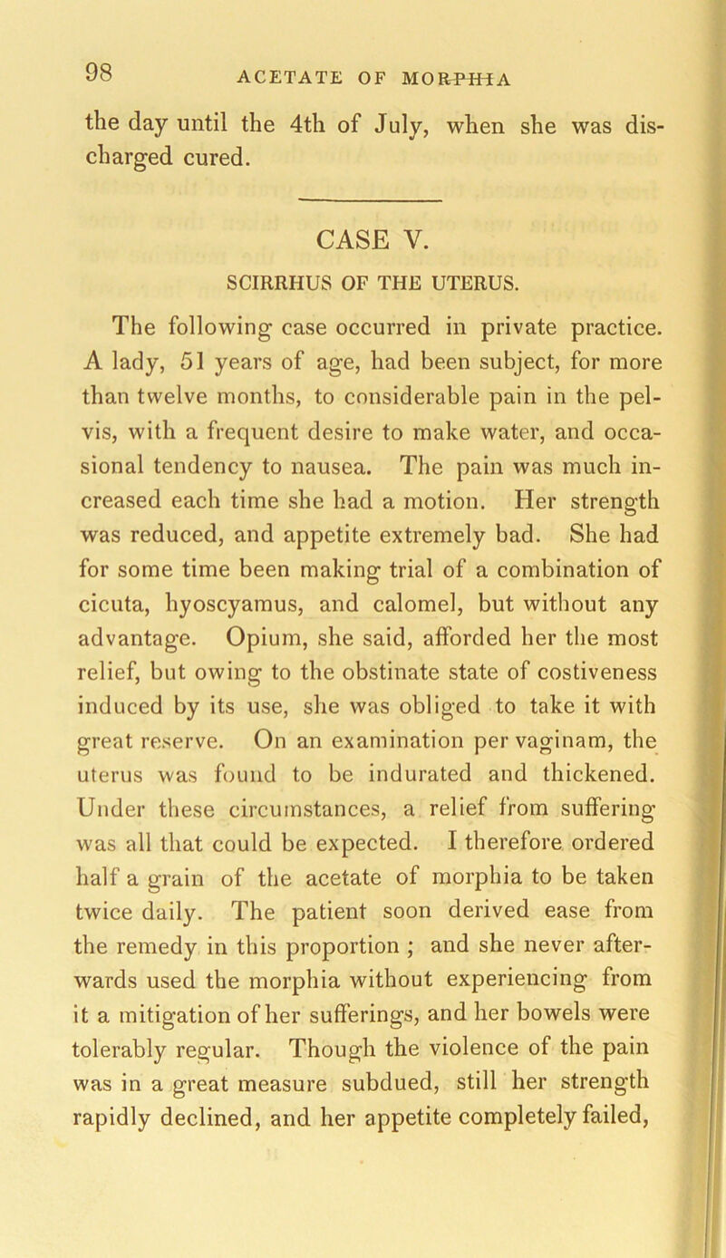 the day until the 4th of July, when she was dis- charged cured. CASE V. SCIRRI-IUS OF THE UTERUS. The following case occurred in private practice. A lady, 51 years of age, had been subject, for more than twelve months, to considerable pain in the pel- vis, with a frequent desire to make water, and occa- sional tendency to nausea. The pain was much in- creased each time she had a motion. Her strength was reduced, and appetite extremely bad. She had for some time been making trial of a combination of cicuta, hyoscyamus, and calomel, but without any advantage. Opium, she said, afforded her the most relief, but owing to the obstinate state of costiveness induced by its use, she was obliged to take it with great reserve. On an examination per vaginam, the uterus was found to be indurated and thickened. Under these circumstances, a relief from suffering was all that could be expected. I therefore ordered half a grain of the acetate of morphia to be taken twice daily. The patient soon derived ease from the remedy in this proportion ; and she never after- wards used the morphia without experiencing from it a mitigation of her sufferings, and her bowels were tolerably regular. Though the violence of the pain was in a great measure subdued, still her strength rapidly declined, and her appetite completely failed,