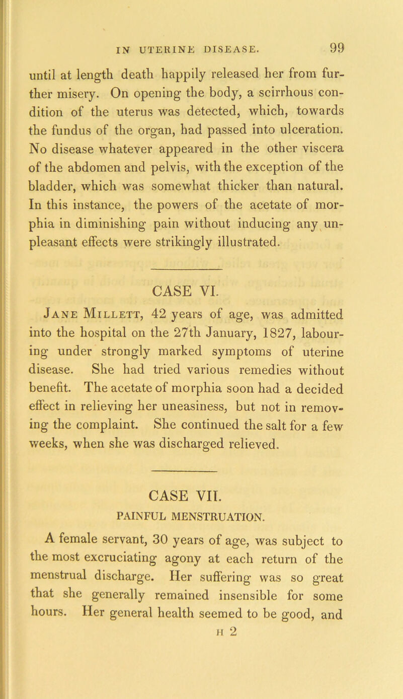 until at length death happily released her from fur- ther misery. On opening the body, a scirrhous con- dition of the uterus was detected, which, towards the fundus of the organ, had passed into ulceration. No disease whatever appeared in the other viscera of the abdomen and pelvis, with the exception of the bladder, which was somewhat thicker than natural. In this instance, the powers of the acetate of mor- phia in diminishing pain without inducing any un- pleasant effects were strikingly illustrated. CASE VI. Jane Millett, 42 years of age, was admitted into the hospital on the 27th January, 1827, labour- ing under strongly marked symptoms of uterine disease. She had tried various remedies without benefit. The acetate of morphia soon had a decided effect in relieving her uneasiness, but not in remov- ing the complaint. She continued the salt for a few weeks, when she was discharged relieved. CASE VII. PAINFUL MENSTRUATION. A female servant, 30 years of age, was subject to the most excruciating agony at each return of the menstrual discharge. Her suffering was so great that she generally remained insensible for some hours. Her general health seemed to be good, and h 2
