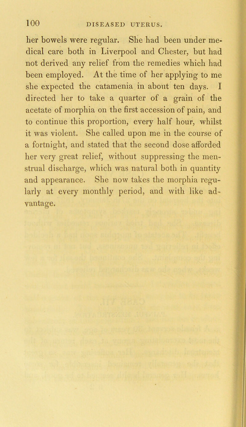 DISEASED UTERUS. her bowels were regular. She had been under me- dical care both in Liverpool and Chester, but had not derived any relief from the remedies which had been employed. At the time of her applying to me she expected the catamenia in about ten days. I directed her to take a quarter of a grain of the acetate of morphia on the first accession of pain, and to continue this proportion, every half hour, whilst it was violent. She called upon me in the course of a fortnight, and stated that the second dose afforded her very great relief, without suppressing the men- strual discharge, which was natural both in quantity and appearance. She now takes the morphia regu- larly at every monthly period, and with like ad- vantage.