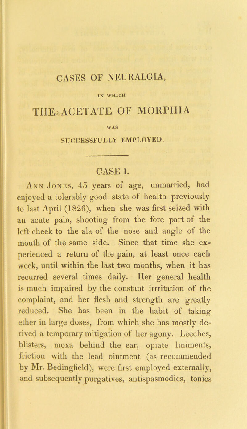 CASES OF NEURALGIA, IN WHICH THE ACETATE OF MORPHIA WAS SUCCESSFULLY EMPLOYED. CASE I. Ann Jones, 45 years of age, unmarried, had enjoyed a tolerably good state of health previously to last April (182G), when she was first seized with an acute pain, shooting from the fore part of the left cheek to the ala of the nose and angle of the mouth of the same side. Since that time she ex- perienced a return of the pain, at least once each week, until within the last two months, when it has recurred several times daily. Her general health is much impaired by the constant imitation of the complaint, and her flesh and strength are greatly reduced. She has been in the habit of taking ether in large doses, from which she has mostly de- rived a temporary mitigation of her agony. Leeches, blisters, moxa behind the ear, opiate liniments, friction with the lead ointment (as recommended by Mr. Bedingfield), were first employed externally, and subsequently purgatives, antispasmodics, tonics