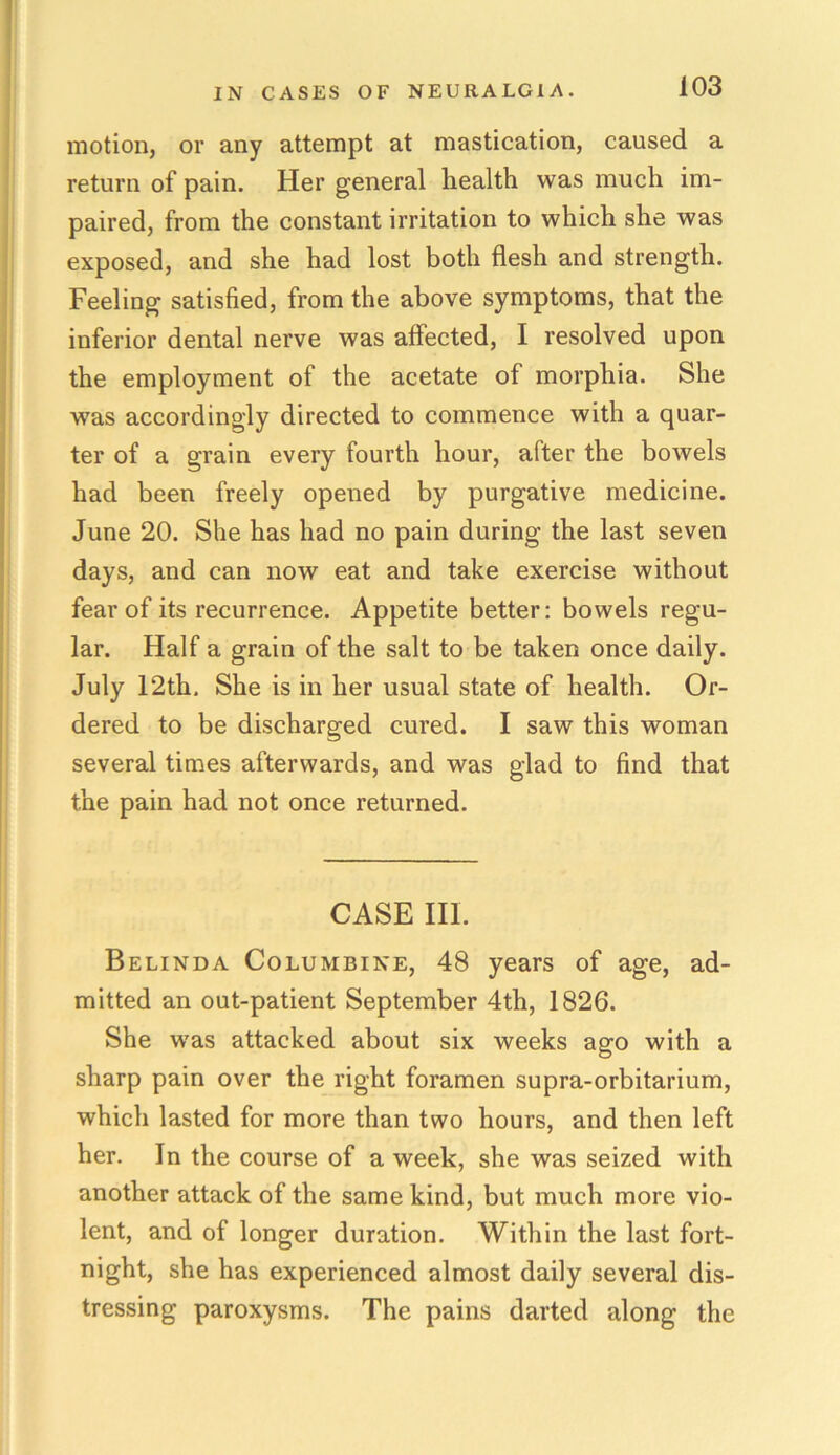 motion, or any attempt at mastication, caused a return of pain. Her general health was much im- paired, from the constant irritation to which she was exposed, and she had lost both flesh and strength. Feeling satisfied, from the above symptoms, that the inferior dental nerve was affected, I resolved upon the employment of the acetate of morphia. She was accordingly directed to commence with a quar- ter of a grain every fourth hour, after the bowels had been freely opened by purgative medicine. June 20. She has had no pain during the last seven days, and can now eat and take exercise without fear of its recurrence. Appetite better: bowels regu- lar. Half a grain of the salt to be taken once daily. July 12th. She is in her usual state of health. Or- dered to be discharged cured. I saw this woman several times afterwards, and was glad to find that the pain had not once returned. CASE III. Belinda Columbine, 48 years of age, ad- mitted an out-patient September 4th, 1826. She was attacked about six weeks ago with a sharp pain over the right foramen supra-orbitarium, which lasted for more than two hours, and then left her. In the course of a week, she was seized with another attack of the same kind, but much more vio- lent, and of longer duration. Within the last fort- night, she has experienced almost daily several dis- tressing paroxysms. The pains darted along the