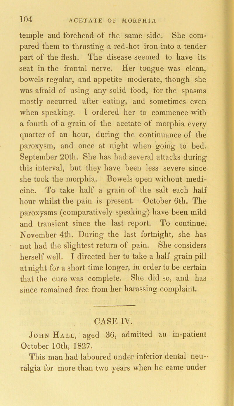 temple and forehead of the same side. She com- pared them to thrusting a red-hot iron into a tender part of the flesh. The disease seemed to have its seat in the frontal nerve. Her tongue was clean, bowels regular, and appetite moderate, though she was afraid of using any solid food, for the spasms mostly occurred after eating, and sometimes even when speaking. I ordered her to commence with a fourth of a grain of the acetate of morphia every quarter of an hour, during the continuance of the paroxysm, and once at night when going to bed. September 20th. She has had several attacks during this interval, but they have been less severe since she took the morphia. Bowels open without medi- cine. To take half a grain of the salt each half hour whilst the pain is present. October 6th. The paroxysms (comparatively speaking) have been mild and transient since the last report. To continue. November 4th. During the last fortnight, she has not had the slightest return of pain. She considers herself well. I directed her to take a half grain pill at night for a short time longer, in order to be certain that the cure was complete. She did so, and has since remained free from her harassing complaint. CASE IV. John Hall, aged 36, admitted an in-patient October 10th, 1827. This man had laboured under inferior dental neu- ralgia for more than two years when he came under