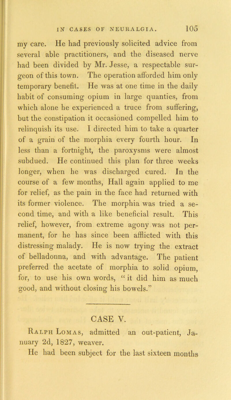 my care. He had previously solicited advice from several able practitioners, and the diseased nerve had been divided by Mr. Jesse, a respectable sur- geon of this town. The operation afforded him only temporary benefit. He was at one time in the daily habit of consuming opium in large quanties, from which alone he experienced a truce from suffering, but the constipation it occasioned compelled him to relinquish its use. I directed him to take a quarter of a grain of the morphia every fourth hour. In less than a fortnight, the paroxysms were almost subdued. He continued this plan for three weeks longer, when he was discharged cured. In the course of a few months, Hall again applied to me for relief, as the pain in the face had returned with its former violence. The morphia was tried a se- cond time, and with a like beneficial result This relief, however, from extreme agony was not per- manent, for he has since been afflicted with this distressing malady. He is now trying the extract of belladonna, and with advantage. The patient preferred the acetate of morphia to solid opium, for, to use his own words, “ it did him as much good, and without closing his bowels.” CASE V. Ralph Lomas, admitted an out-patient, Ja- nuary 2d, 1827, weaver. He had been subject for the last sixteen months