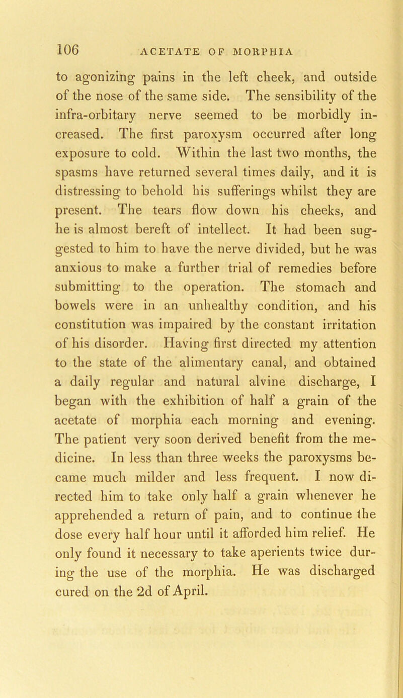 to agonizing pains in the left cheek, and outside of the nose of the same side. The sensibility of the infra-orbitary nerve seemed to be morbidly in- creased. The first paroxysm occurred after long exposure to cold. Within the last two months, the spasms have returned several times daily, and it is distressing to behold his sufferings whilst they are present. The tears flow down his cheeks, and lie is almost bereft of intellect. It had been sug- gested to him to have the nerve divided, but he was anxious to make a further trial of remedies before submitting to the operation. The stomach and bowels were in an unhealthy condition, and his constitution was impaired by the constant irritation of his disorder. Having first directed my attention to the state of the alimentary canal, and obtained a daily regular and natural alvine discharge, I began with the exhibition of half a grain of the acetate of morphia each morning and evening. The patient very soon derived benefit from the me- dicine. In less than three weeks the paroxysms be- came much milder and less frequent. I now di- rected him to take only half a grain whenever he apprehended a return of pain, and to continue the dose every half hour until it afforded him relief. He only found it necessary to take aperients twice dur- ing the use of the morphia. He was discharged cured on the 2d of April.