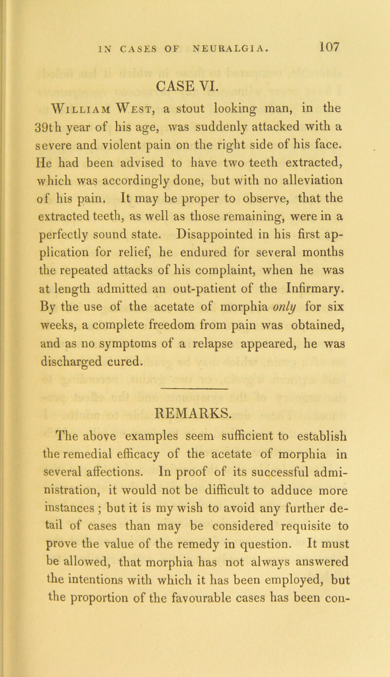 CASE VI. William West, a stout looking man, in the 39th year of his age, was suddenly attacked with a severe and violent pain on the right side of his face. He had been advised to have two teeth extracted, which was accordingly done, but with no alleviation of his pain. It may be proper to observe, that the extracted teeth, as well as those remaining, were in a perfectly sound state. Disappointed in his first ap- plication for relief, he endured for several months the repeated attacks of his complaint, when he was at length admitted an out-patient of the Infirmary. By the use of the acetate of morphia only for six weeks, a complete freedom from pain was obtained, and as no symptoms of a relapse appeared, he was discharged cured. REMARKS. The above examples seem sufficient to establish the remedial efficacy of the acetate of morphia in several affections. In proof of its successful admi- nistration, it would not be difficult to adduce more instances; but it is my wish to avoid any further de- tail of cases than may be considered requisite to prove the value of the remedy in question. It must be allowed, that morphia has not always answered the intentions with which it has been employed, but the proportion of the favourable cases has been con-