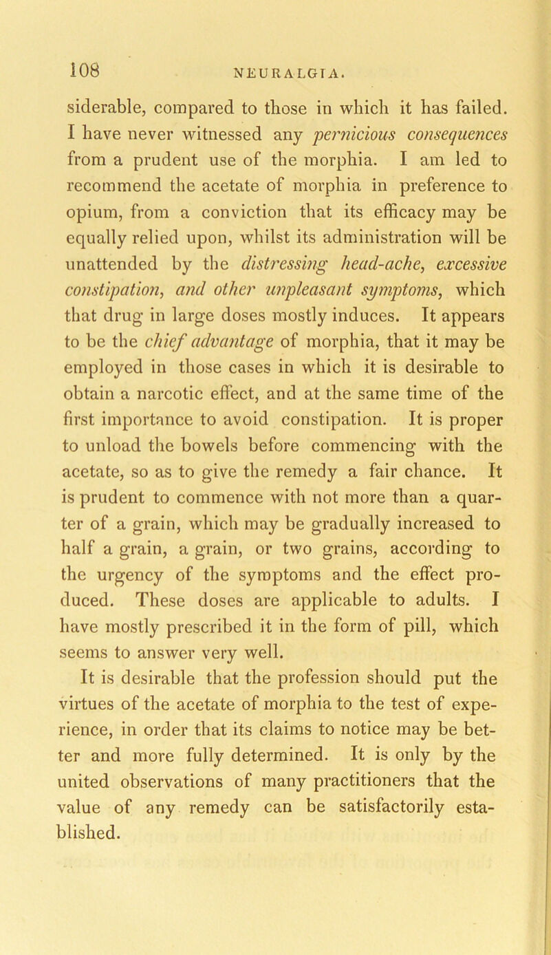 siderable, compared to those in which it has failed. I have never witnessed any pernicious consequences from a prudent use of the morphia. I am led to recommend the acetate of morphia in preference to opium, from a conviction that its efficacy may be equally relied upon, whilst its administration will be unattended by the distressing head-ache, excessive constipation, and other unpleasant symptoms, which that drug in large doses mostly induces. It appears to be the chief advantage of morphia, that it may be employed in those cases in which it is desirable to obtain a narcotic effect, and at the same time of the first importance to avoid constipation. It is proper to unload the bowels before commencing with the acetate, so as to give the remedy a fair chance. It is prudent to commence with not more than a quar- ter of a grain, which may be gradually increased to half a grain, a grain, or two grains, according to the urgency of the symptoms and the effect pro- duced. These doses are applicable to adults. I have mostly prescribed it in the form of pill, which seems to answer very well. It is desirable that the profession should put the virtues of the acetate of morphia to the test of expe- rience, in order that its claims to notice may be bet- ter and more fully determined. It is only by the united observations of many practitioners that the value of any remedy can be satisfactorily esta- blished.