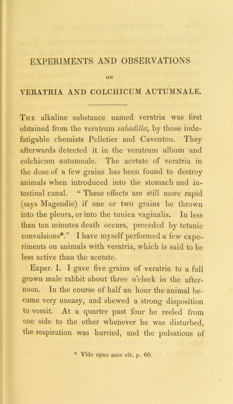 EXPERIMENTS AND OBSERVATIONS ON VERATRIA AND COLCHICUM AUTUMNALE. The alkaline substance named veratria was first obtained from the veratrum sabadilla, by those inde- fatigable chemists Pelletier and Caventou. They afterwards detected it in the veratrum album and colchicum autumnale. The acetate of veratria in the dose of a few grains has been found to destroy animals when introduced into the stomach and in- testinal canal. “ These effects are still more rapid (says Magendie) if one or two grains be thrown into the pleura, or into the tunica vaginalis. In less than ten minutes death occurs, preceded by tetanic convulsions*.” I have myself performed a few expe- riments on animals with veratria, which is said to be less active than the acetate. Exper. 1. I gave five grains of veratria to a full grown male rabbit about three o’clock in the after- noon. In the course of half an hour the animal be- came very uneasy, and shewed a strong disposition to vomit. At a quarter past four he reeled from one side to the other whenever he was disturbed, the respiration was hurried, and the pulsations of * Vide opus ante cit. p. 60.