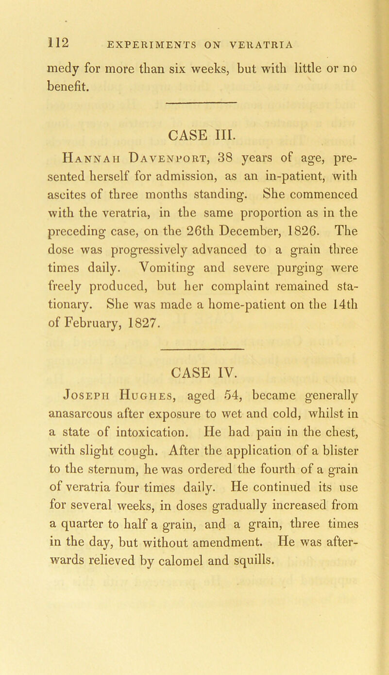 medy for more than six weeks, but with little or no benefit. CASE III. Hannah Davenport, 38 years of age, pre- sented herself for admission, as an in-patient, with ascites of three months standing. She commenced with the veratria, in the same proportion as in the preceding case, on the 26th December, 1826. The dose was progressively advanced to a grain three times daily. Vomiting and severe purging were freely produced, but her complaint remained sta- tionary. She was made a home-patient on the 14th of February, 1827. CASE IV. Joseph Hughes, aged 54, became generally anasarcous after exposure to wet and cold, whilst in a state of intoxication. He had pain in the chest, with slight cough. After the application of a blister to the sternum, he was ordered the fourth of a grain of veratria four times daily. He continued its use for several weeks, in doses gradually increased from a quarter to half a grain, and a grain, three times in the day, but without amendment. He was after- wards relieved by calomel and squills.