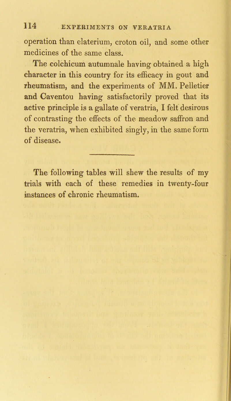 operation than elaterium, croton oil, and some other medicines of the same class. The colchicum autumnale having obtained a high character in this country for its efficacy in gout and rheumatism, and the experiments of MM. Pelletier and Caventou having satisfactorily proved that its active principle is a gallate of veratria, I felt desirous of contrasting the effects of the meadow saffron and the veratria, when exhibited singly, in the same form of disease. The following tables will shew the results of my trials with each of these remedies in twenty-four instances of chronic rheumatism.