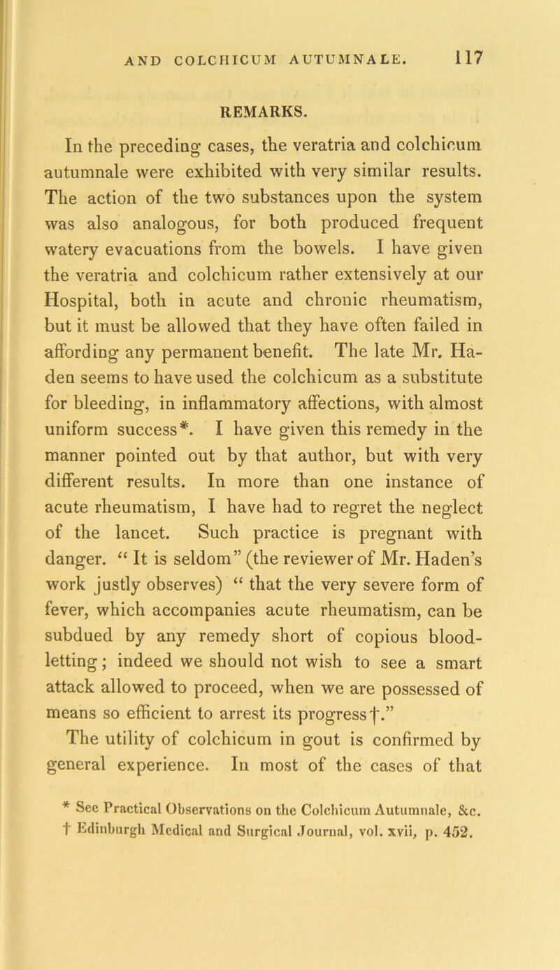 REMARKS. In the preceding cases, the veratria and colchicum autumnale were exhibited with very similar results. The action of the two substances upon the system was also analogous, for both produced frequent watery evacuations from the bowels. I have given the veratria and colchicum rather extensively at our Hospital, both in acute and chronic rheumatism, but it must be allowed that they have often failed in affording any permanent benefit. The late Mr. Ha- den seems to have used the colchicum as a substitute for bleeding, in inflammatory affections, with almost uniform success *. I have given this remedy in the manner pointed out by that author, but with very different results. In more than one instance of acute rheumatism, I have had to regret the neglect of the lancet. Such practice is pregnant with danger. “ It is seldom” (the reviewer of Mr. Haden’s work justly observes) “ that the very severe form of fever, which accompanies acute rheumatism, can be subdued by any remedy short of copious blood- letting ; indeed we should not wish to see a smart attack allowed to proceed, when we are possessed of means so efficient to arrest its progress The utility of colchicum in gout is confirmed by general experience. In most of the cases of that * Sec Practical Observations on the Colchicum Autumnale, &c. t Edinburgh Medical and Surgical Journal, vol. xvii, p. 452.
