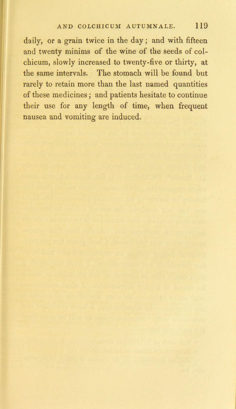 daily, or a grain twice in the day; and with fifteen and twenty minims of the wine of the seeds of col- chicum, slowly increased to twenty-five or thirty, at the same intervals. The stomach will be found but rarely to retain more than the last named quantities of these medicines; and patients hesitate to continue their use for any length of time, when frequent nausea and vomiting are induced.