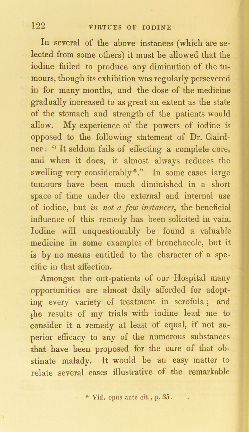 111 several of the above instances (which are se- lected from some others) it must be allowed that the iodine failed to produce any diminution of the tu- mours, though its exhibition was regularly persevered in for many months, and the dose of the medicine gradually increased to as great an extent as the state of the stomach and strength of the patients would allow. My experience of the powers of iodine is opposed to the following statement of Dr. Gaird- ner: “ It seldom fails of effecting a complete cure, and when it does, it almost always reduces the swelling veiy considerably*.” In some cases large tumours have been much diminished in a short space of time under the external and internal use of iodine, but in not a few instances, the beneficial influence of this remedy has been solicited in vain. Iodine will unquestionably be found a valuable medicine in some examples of bronchocele, but it is by no means entitled to the character of a spe- cific in that affection. Amongst the out-patients of our Hospital many opportunities are almost daily afforded for adopt- ing every variety of treatment in scrofula; and the results of my trials with iodine lead me to consider it a remedy at least of equal, if not su- perior efficacy to any of the numerous substances that have been proposed for the cure of that ob- stinate malady. It would be an easy matter to relate several cases illustrative of the remarkable * Vid. opus ante cit., p. 35.