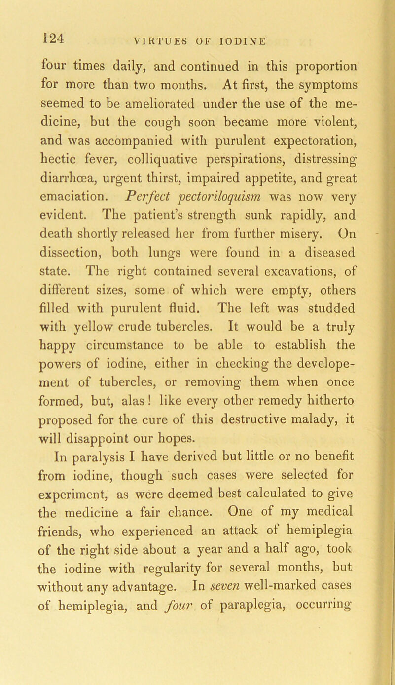 i 24 four times daily, and continued in this proportion for more than two months. At first, the symptoms seemed to be ameliorated under the use of the me- dicine, but the cough soon became more violent, and was accompanied with purulent expectoration, hectic fever, colliquative perspirations, distressing diarrhoea, urgent thirst, impaired appetite, and great emaciation. Perfect pectoriloquism was now very evident. The patient’s strength sunk rapidly, and death shortly released her from further misery. On dissection, both lungs were found in a diseased state. The right contained several excavations, of different sizes, some of which were empty, others filled with purulent fluid. The left was studded with yellow crude tubercles. It would be a truly happy circumstance to be able to establish the powers of iodine, either in checking the develope- ment of tubercles, or removing them when once formed, but, alas ! like every other remedy hitherto proposed for the cure of this destructive malady, it will disappoint our hopes. In paralysis I have derived but little or no benefit from iodine, though such cases were selected for experiment, as were deemed best calculated to give the medicine a fair chance. One of my medical friends, who experienced an attack of hemiplegia of the right side about a year and a half ago, took the iodine with regularity for several months, but without any advantage. In seven well-marked cases of hemiplegia, and four of paraplegia, occurring