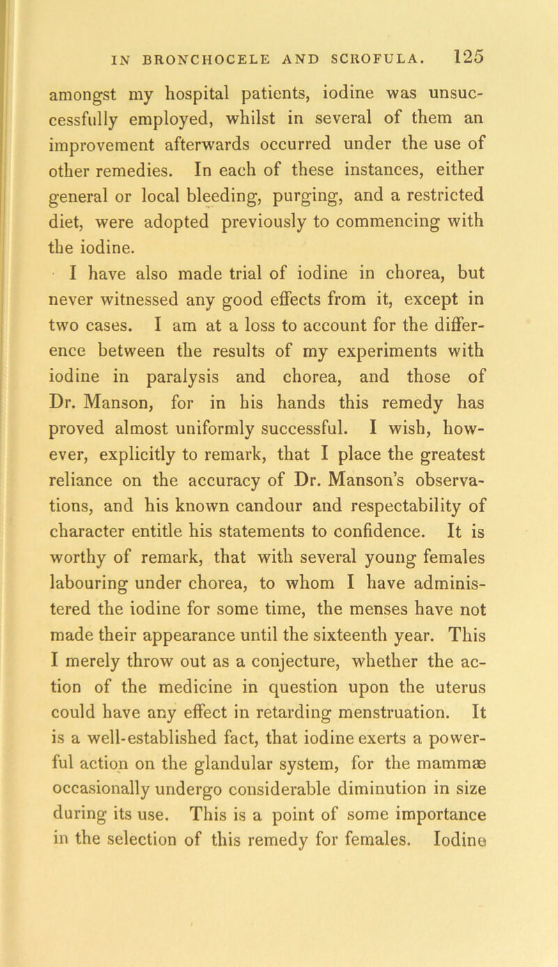 amongst my hospital patients, iodine was unsuc- cessfully employed, whilst in several of them an improvement afterwards occurred under the use of other remedies. In each of these instances, either general or local bleeding, purging, and a restricted diet, were adopted previously to commencing with the iodine. I have also made trial of iodine in chorea, but never witnessed any good effects from it, except in two cases. I am at a loss to account for the differ- ence between the results of my experiments with iodine in paralysis and chorea, and those of Dr. Manson, for in his hands this remedy has proved almost uniformly successful. I wish, how- ever, explicitly to remark, that I place the greatest reliance on the accuracy of Dr. Manson’s observa- tions, and his known candour and respectability of character entitle his statements to confidence. It is worthy of remark, that with several young females labouring under chorea, to whom I have adminis- tered the iodine for some time, the menses have not made their appearance until the sixteenth year. This I merely throw out as a conjecture, whether the ac- tion of the medicine in question upon the uterus could have any effect in retarding menstruation. It is a well-established fact, that iodine exerts a power- ful action on the glandular system, for the mammae occasionally undergo considerable diminution in size during its use. This is a point of some importance in the selection of this remedy for females. Iodine