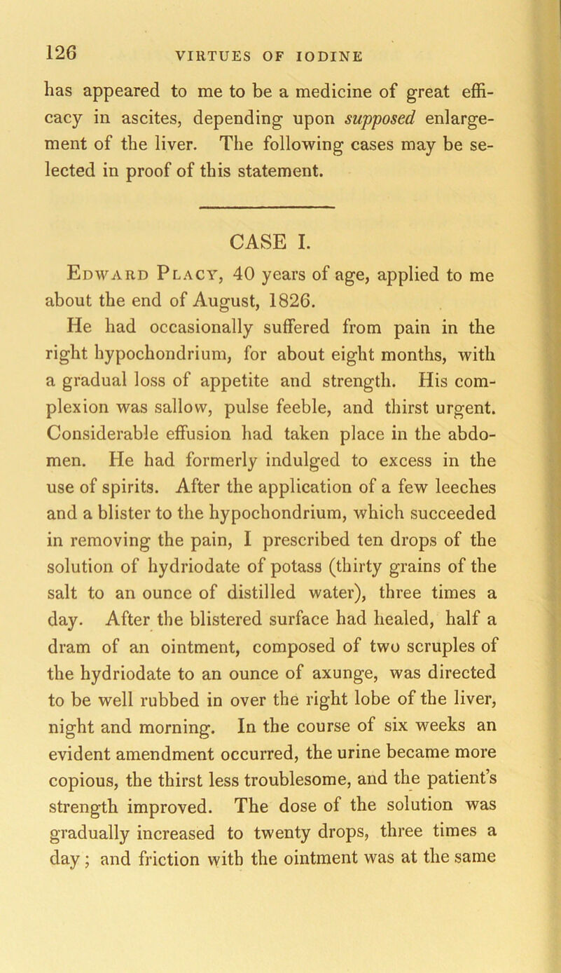 has appeared to me to be a medicine of great effi- cacy in ascites, depending upon supposed enlarge- ment of the liver. The following cases may be se- lected in proof of this statement. CASE I. Edward Placy, 40 years of age, applied to me about the end of August, 1826. He had occasionally suffered from pain in the right hypochondrium, for about eight months, with a gradual loss of appetite and strength. His com- plexion was sallow, pulse feeble, and thirst urgent. Considerable effusion had taken place in the abdo- men. He had formerly indulged to excess in the use of spirits. After the application of a few leeches and a blister to the hypochondrium, which succeeded in removing the pain, I prescribed ten drops of the solution of hydriodate of potass (thirty grains of the salt to an ounce of distilled water), three times a day. After the blistered surface had healed, half a dram of an ointment, composed of two scruples of the hydriodate to an ounce of axunge, was directed to be well rubbed in over the right lobe of the liver, night and morning. In the course of six weeks an evident amendment occurred, the urine became more copious, the thirst less troublesome, and the patient’s strength improved. The dose of the solution was gradually increased to twenty drops, three times a day ; and friction with the ointment was at the same