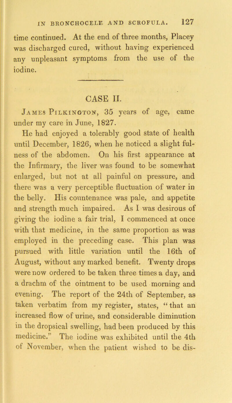 time continued. At the end of three months, Placey was discharged cured, without having experienced any unpleasant symptoms from the use of the iodine. CASE II. James Pilkington, 35 years of age, came under my care in June, 1827. He had enjoyed a tolerably good state of health until December, 1826, when he noticed a slight ful- ness of the abdomen. On his first appearance at the Infirmary, the liver was found to be somewhat enlarged, but not at all painful on pressure, and there was a very perceptible fluctuation of water in the belly. His countenance was pale, and appetite and strength much impaired. As I was desirous of giving the iodine a fair trial, I commenced at once with that medicine, in the same proportion as was employed in the preceding case. This plan was pursued with little variation until the 16th of August, without any marked benefit. Twenty drops were now ordered to be taken three times a day, and a drachm of the ointment to be used morning and evening. The report of the 24th of September, as taken verbatim from my register, states, “ that an increased flow of urine, and considerable diminution in the dropsical swelling, had been produced by this medicine.” The iodine was exhibited until the 4th of November, when the patient wished to be dis-