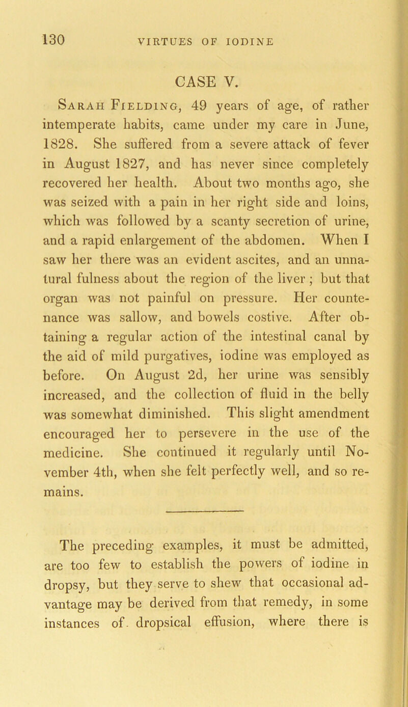 CASE V. Sarah Fielding, 49 years of age, of rather intemperate habits, came under my care in June, 1828. She suffered from a severe attack of fever in August 1827, and has never since completely recovered her health. About two months ago, she was seized with a pain in her right side and loins, which was followed by a scanty secretion of urine, and a rapid enlargement of the abdomen. When I saw her there was an evident ascites, and an unna- tural fulness about the region of the liver ; but that organ was not painful on pressure. Her counte- nance was sallow, and bowels costive. After ob- taining a regular action of the intestinal canal by the aid of mild purgatives, iodine was employed as before. On August 2d, her urine was sensibly increased, and the collection of fluid in the belly was somewhat diminished. This slight amendment encouraged her to persevere in the use of the medicine. She continued it regularly until No- vember 4th, when she felt perfectly well, and so re- mains. The preceding examples, it must be admitted, are too few to establish the powers of iodine in dropsy, but they serve to shew that occasional ad- vantage may be derived from that remedy, in some instances of. dropsical effusion, where there is