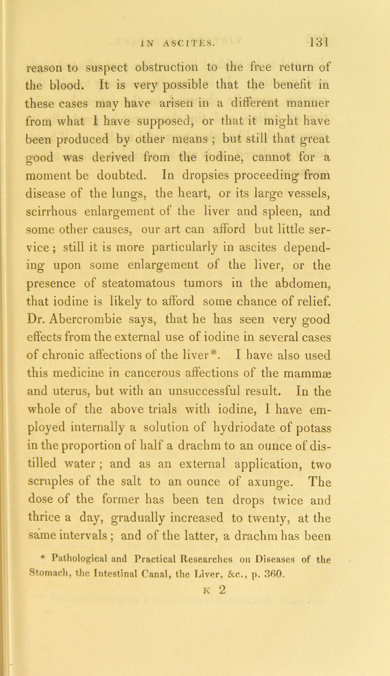 reason to suspect obstruction to the free return of the blood. It is very possible that the benefit in these cases may have arisen in a different manner from what I have supposed, or that it might have been produced by other means ; but still that great o’ood was derived from the iodine, cannot for a moment be doubted. In dropsies proceeding from disease of the lungs, the heart, or its large vessels, scirrhous enlargement of the liver and spleen, and some other causes, our art can afford but little ser- vice ; still it is more particularly in ascites depend- ing upon some enlargement of the liver, or the presence of steatomatous tumors in the abdomen, that iodine is likely to afford some chance of relief. Dr. Abercrombie says, that he has seen very good effects from the external use of iodine in several cases of chronic affections of the liver*. I have also used this medicine in cancerous affections of the mammae and uterus, but with an unsuccessful result. In the whole of the above trials with iodine, I have em- ployed internally a solution of hydriodate of potass in the proportion of half a drachm to an ounce of dis- tilled water; and as an external application, two scruples of the salt to an ounce of axunge. The dose of the former has been ten drops twice and thrice a day, gradually increased to twenty, at the same intervals ; and of the latter, a drachm has been * Pathological and Practical Researches on Diseases of the Stomach, the Intestinal Canal, the Liver, &c., p. 3fi0. K 2