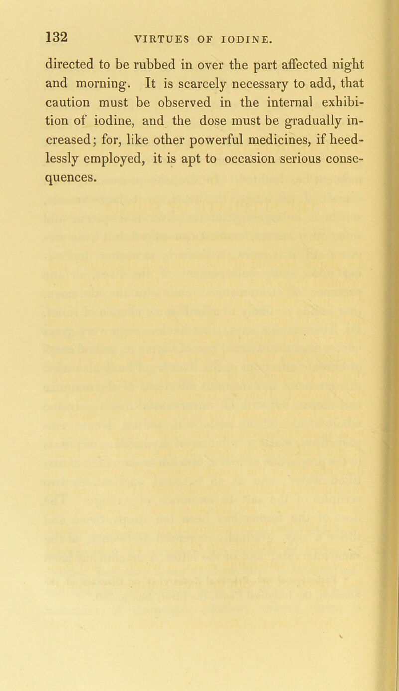 directed to be rubbed in over the part affected night and morning. It is scarcely necessary to add, that caution must be observed in the internal exhibi- tion of iodine, and the dose must be gradually in- creased; for, like other powerful medicines, if heed- lessly employed, it is apt to occasion serious conse- quences.