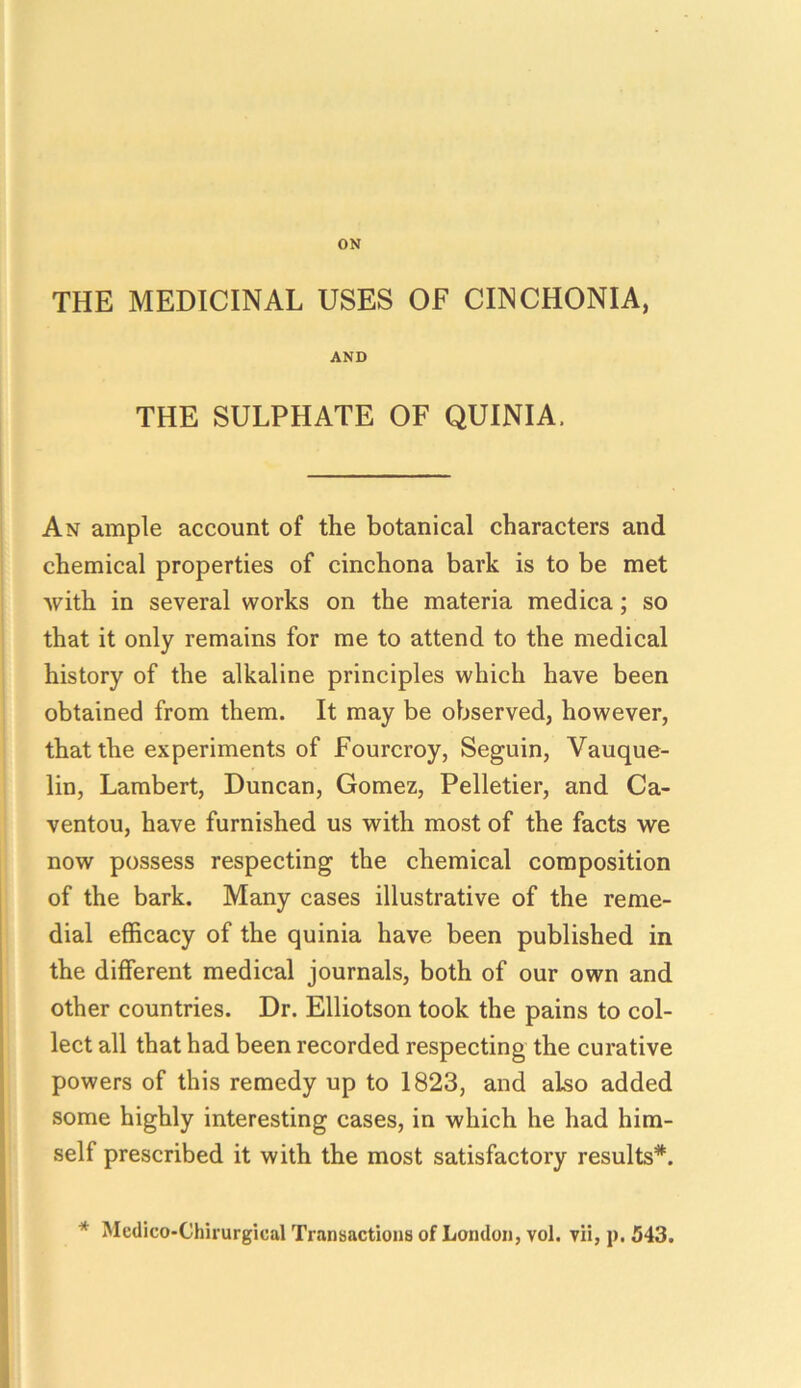ON THE MEDICINAL USES OF CINCHONIA, AND THE SULPHATE OF QUINIA. An ample account of the botanical characters and chemical properties of cinchona bark is to be met with in several works on the materia medica; so that it only remains for me to attend to the medical history of the alkaline principles which have been obtained from them. It may be observed, however, that the experiments of Fourcroy, Seguin, Vauque- lin, Lambert, Duncan, Gomez, Pelletier, and Ca- ventou, have furnished us with most of the facts we now possess respecting the chemical composition of the bark. Many cases illustrative of the reme- dial efficacy of the quinia have been published in the different medical journals, both of our own and other countries. Dr. Elliotson took the pains to col- lect all that had been recorded respecting the curative powers of this remedy up to 1823, and also added some highly interesting cases, in which he had him- self prescribed it with the most satisfactory results*. * Medico-Chirurgical Transactions of London, vol. vii, p. 543.