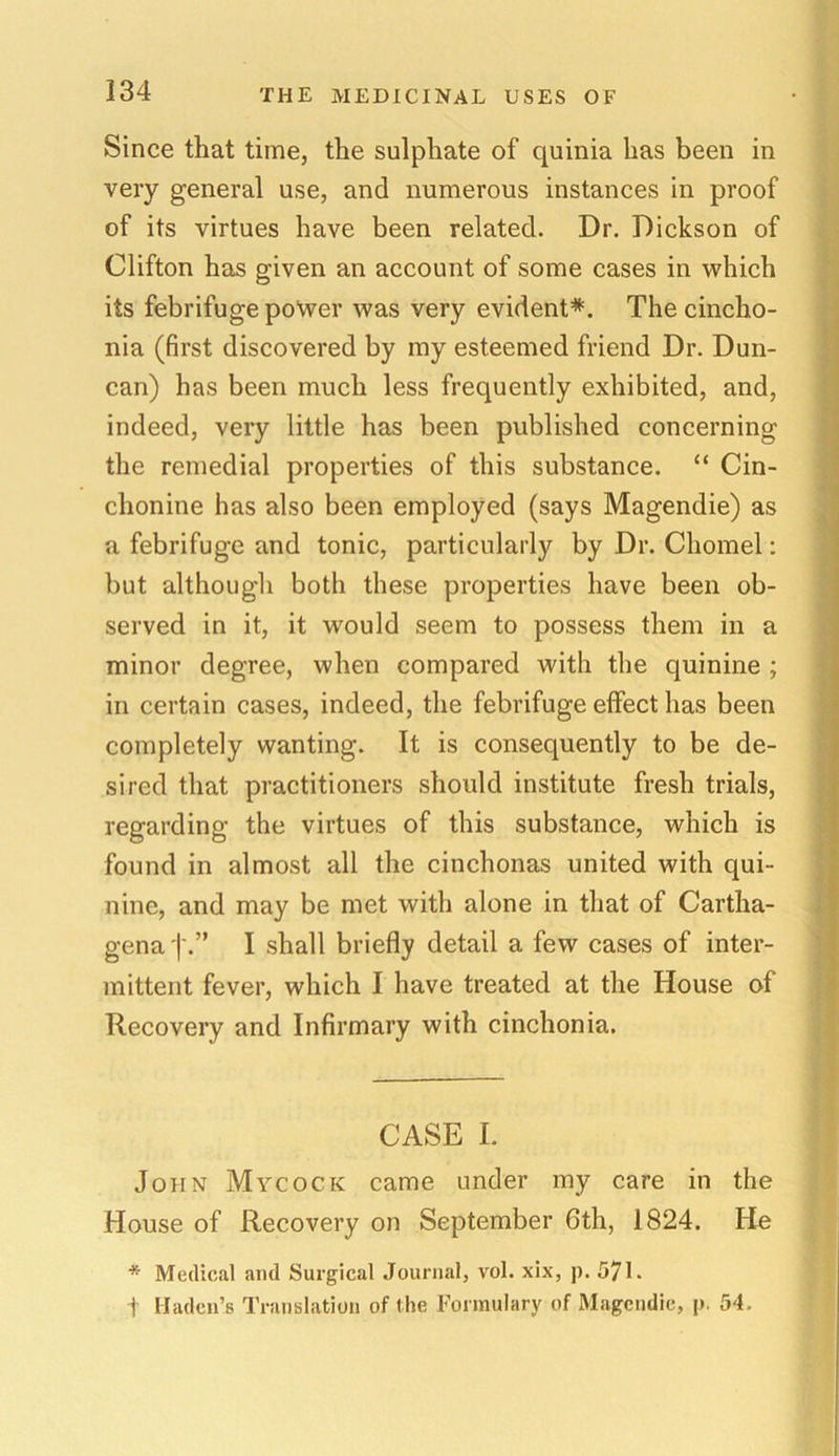 Since that time, the sulphate of quinia has been in very general use, and numerous instances in proof of its virtues have been related. Dr. Dickson of Clifton has given an account of some cases in which its febrifuge power was very evident*. Thecincho- nia (first discovered by my esteemed friend Dr. Dun- can) has been much less frequently exhibited, and, indeed, very little has been published concerning the remedial properties of this substance. “ Cin- chonine has also been employed (says Magendie) as a febrifuge and tonic, particularly by Dr. Chomel: but although both these properties have been ob- served in it, it would seem to possess them in a minor degree, when compared with the quinine ; in certain cases, indeed, the febrifuge effect has been completely wanting. It is consequently to be de- sired that practitioners should institute fresh trials, regarding the virtues of this substance, which is found in almost all the cinchonas united with qui- nine, and may be met with alone in that of Cartha- gena | I shall briefly detail a few cases of inter- mittent fever, which I have treated at the House of Recovery and Infirmary with cinchonia. CASE I. John Mycock came under my care in the House of Recovery on September 6th, 1824. He * Medical and Surgical Journal, vol. xix, p. 571. f Madcn’s Translation of the Formulary of Magendie, p. 54.