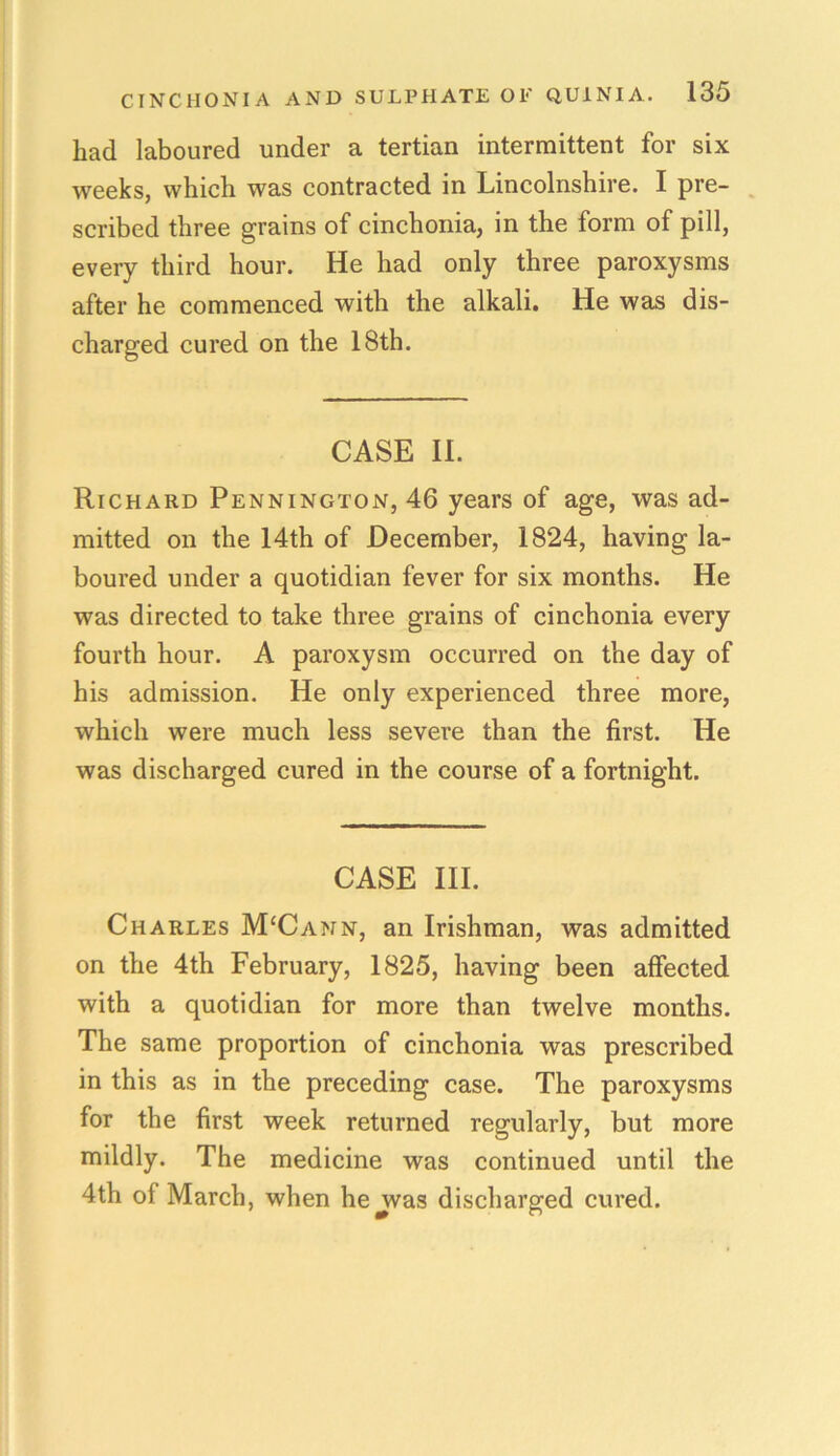had laboured under a tertian intermittent for six weeks, which was contracted in Lincolnshire. I pre- scribed three grains of cinchonia, in the form of pill, every third hour. He had only three paroxysms after he commenced with the alkali. He was dis- charged cured on the 18th. CASE II. Richard Pennington, 46 years of age, was ad- mitted on the 14th of December, 1824, having la- boured under a quotidian fever for six months. He was directed to take three grains of cinchonia every fourth hour. A paroxysm occurred on the day of his admission. He only experienced three more, which were much less severe than the first. He was discharged cured in the course of a fortnight. CASE III. Charles M‘Cann, an Irishman, was admitted on the 4th February, 1825, having been affected with a quotidian for more than twelve months. The same proportion of cinchonia was prescribed in this as in the preceding case. The paroxysms for the first week returned regularly, but more mildly. The medicine was continued until the 4th of March, when he was discharged cured.