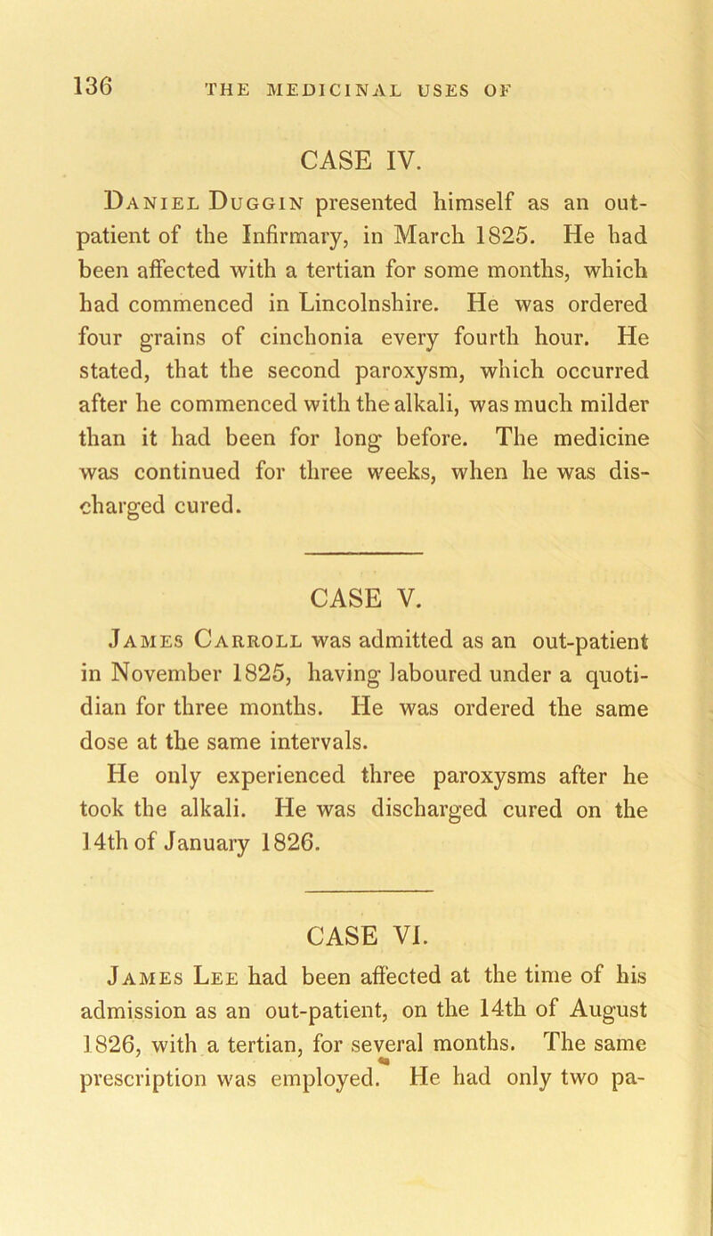 CASE IV. Daniel Duggin presented himself as an out- patient of the Infirmary, in March 1825. He had been affected with a tertian for some months, which had commenced in Lincolnshire. He was ordered four grains of cinchonia every fourth hour. He stated, that the second paroxysm, which occurred after he commenced with the alkali, was much milder than it had been for long before. The medicine was continued for three weeks, when he was dis- charged cured. CASE V. James Carroll was admitted as an out-patient in November 1825, having laboured under a quoti- dian for three months. He was ordered the same dose at the same intervals. He only experienced three paroxysms after he took the alkali. He was discharged cured on the 14th of January 1826. CASE VI. James Lee had been affected at the time of his admission as an out-patient, on the 14th of August 1826, with a tertian, for several months. The same prescription was employed. He had only two pa-