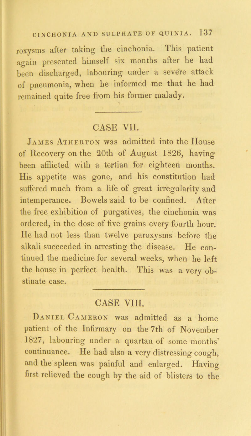 roxysms after taking- the cinchonia. This patient again presented himself six months after he had been discharged, labouring under a severe attack of pneumonia, when he informed me that he had remained quite free from his former malady. CASE VII. James Atherton was admitted into the House of Recovery on the 20th of August 1826, having been afflicted with a tertian for eighteen months. His appetite was gone, and his constitution had suffered much from a life of great irregularity and intemperance. Bowels said to be confined. After the free exhibition of purgatives, the cinchonia was ordered, in the dose of five grains every fourth hour. He had not less than twelve paroxysms before the alkali succeeded in arresting the disease. He con- tinued the medicine for several weeks, when he left the house in perfect health. This was a very ob- stinate case. CASE VIII. Daniel Cameron was admitted as a home patient of the Infirmary on the 7th of November 1827, labouring under a quartan of some months’ continuance. He had also a very distressing cough, and the spleen was painful and enlarged. Having- first relieved the cough by the aid of blisters to the