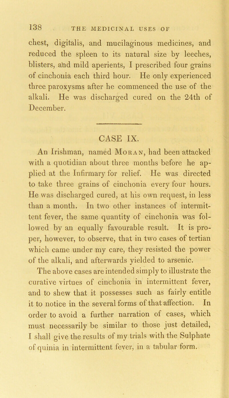 cliest, digitalis, and mucilaginous medicines, and reduced the spleen to its natural size by leeches, blisters, and mild aperients, I prescribed four grains of cinchonia each third hour. He only experienced three paroxysms after he commenced the use of the alkali. He was discharged cured on the 24th of December. CASE IX. An Irishman, named Mohan, had been attacked with a quotidian about three months before he ap- plied at the Infirmary for relief. He was directed to take three grains of cinchonia every four hours. He was discharged cured, at his own request, in less than a month. In two other instances of intermit- tent fever, the same quantity of cinchonia was fol- lowed by an equally favourable result. It is pro- per, however, to observe, that in two cases of tertian which came under my care, they resisted the power of the alkali, and afterwards yielded to arsenic. The above cases are intended simply to illustrate the curative virtues of cinchonia in intermittent fever, and to shew that it possesses such as fairly entitle it to notice in the several forms of that affection. In order to avoid a further narration of cases, which must necessarily be similar to those just detailed, I shall give the results of my trials with the Sulphate of quinia in intermittent fever, in a tabular form.