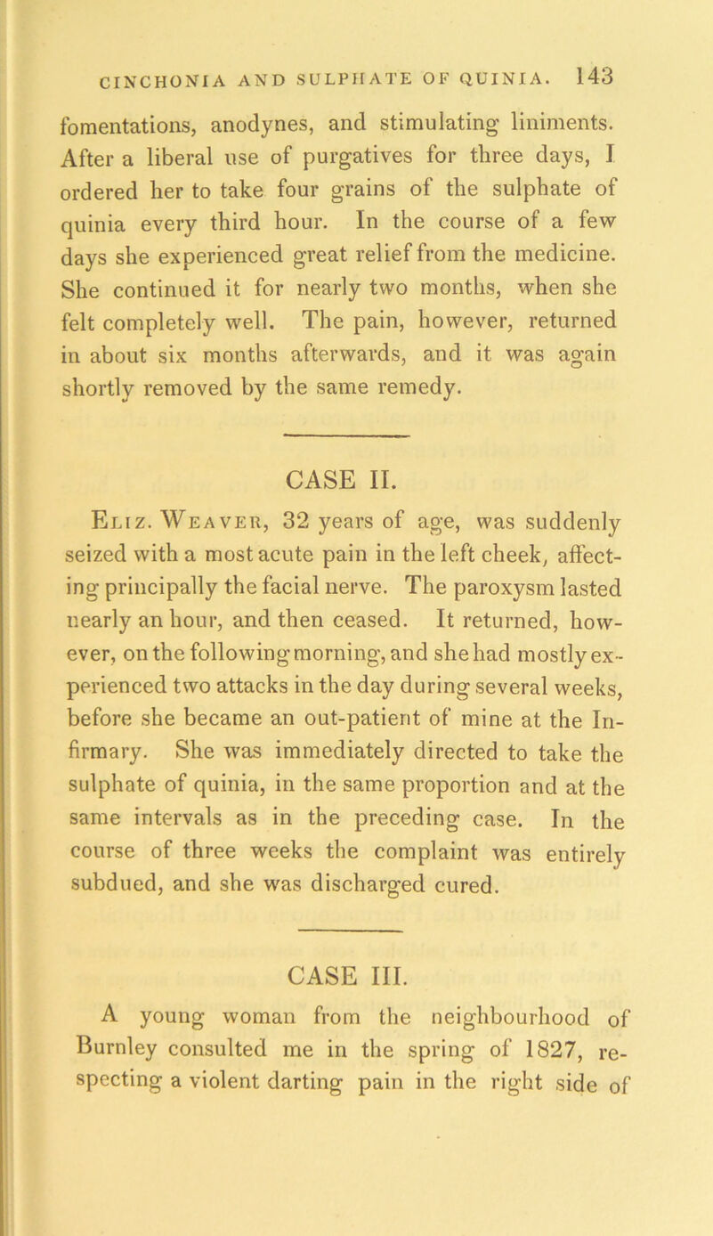 fomentations, anodynes, and stimulating liniments. After a liberal use of purgatives for three days, I ordered her to take four grains of the sulphate of quinia every third hour. In the course of a few days she experienced great relief from the medicine. She continued it for nearly two months, when she felt completely well. The pain, however, returned in about six months afterwards, and it was again shortly removed by the same remedy. CASE II. Eliz. Weaver, 32 years of age, was suddenly seized with a most acute pain in the left cheek, affect- ing principally the facial nerve. The paroxysm lasted nearly an hour, and then ceased. It returned, how- ever, on the following morning, and she had mostly ex- perienced two attacks in the day during several weeks, before she became an out-patient of mine at the In- firmary. She was immediately directed to take the sulphate of quinia, in the same proportion and at the same intervals as in the preceding case. In the course of three weeks the complaint was entirely subdued, and she was discharged cured. CASE III. A young woman from the neighbourhood of Burnley consulted me in the spring of 1827, re- specting a violent darting pain in the right side of