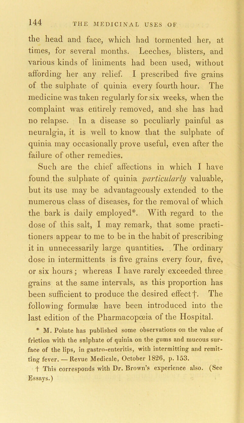 the head and face, which had tormented her, at times, for several months. Leeches, blisters, and various kinds of liniments had been used, without affording her any relief. I prescribed five grains of the sulphate of quinia every fourth hour. The medicine was taken regularly for six weeks, when the complaint was entirely removed, and she has had no relapse. In a disease so peculiarly painful as neuralgia, it, is well to know that the sulphate of quinia may occasionally prove useful, even after the failure of other remedies. Such are the chief affections in which I have found the sulphate of quinia particularly valuable, but its use may be advantageously extended to the numerous class of diseases, for the removal of which the bark is daily employed*. With regard to the dose of this salt, I may remark, that some practi- tioners appear to me to be in the habit of prescribing it in unnecessarily large quantities. The ordinary dose in intermittents is five grains every four, five, or six hours ; whereas I have rarely exceeded three grains at the same intervals, as this proportion has been sufficient to produce the desired effect f. The following formulae have been introduced into the last edition of the Pharmacopoeia of the Hospital. * M. Pointe has published some observations on the value of friction with the sulphate of quinia on the gums and mucous sur- face of the lips, in gastro-enteritis, with intermitting and remit- ting fever. — Itevue Medicale, October 1826, p. 153. f This corresponds with Dr. Brown’s experience also. (See Essays.)