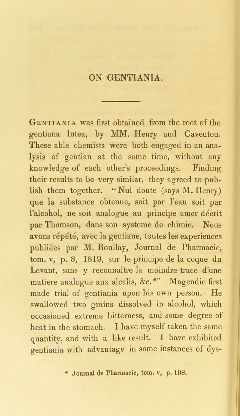 ON GENTIANIA. Gentiani a was first obtained from the root of the gentiana lutea, by MM. Henry and Caventou. These able chemists were both engaged in an ana- lysis of gentian at the same time, without any knowledge of each other’s proceedings. Finding their results to be very similar, they agreed to pub- lish them together. “ Nul doute (says M. Henry) que la substance obtenue, soit par l’eau soit par l’alcohol, ne soit analogue au principe amer decrit par Thomson, dans son systeme de chimie. Nous avons repete, avec la gentiane, toutes les experiences publiees par M. Boullay, Journal de Pharmacie, tom. v, p. 8, 1819, sur le principe de la coque du Levant, sans y reconnaitre la moindre trace dune matiere analogue aux alcalis, See.*'” Magendie first made trial of gentiania upon his own person. He swallowed two grains dissolved in alcohol, which occasioned extreme bitterness, and some degree of heat in the stomach. I have myself taken the same quantity, and with a like result. I have exhibited gentiania with advantage in some instances of dys- * Journal de Pharmacie, tom. v, p. 108.