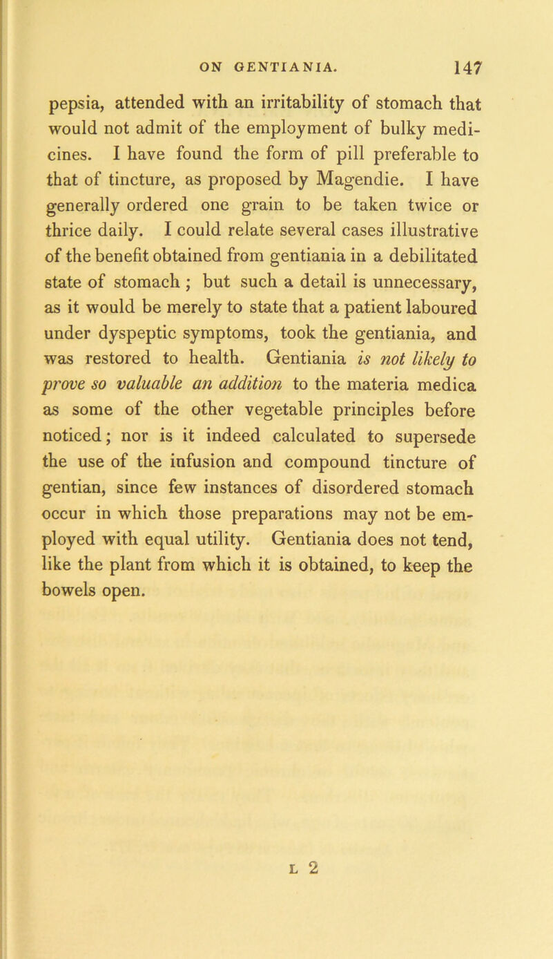 pepsia, attended with an irritability of stomach that would not admit of the employment of bulky medi- cines. I have found the form of pill preferable to that of tincture, as proposed by Magendie. I have generally ordered one grain to be taken twice or thrice daily. I could relate several cases illustrative of the benefit obtained from gentiania in a debilitated state of stomach ; but such a detail is unnecessary, as it would be merely to state that a patient laboured under dyspeptic symptoms, took the gentiania, and was restored to health. Gentiania is not likely to prove so valuable an addition to the materia medica as some of the other vegetable principles before noticed; nor is it indeed calculated to supersede the use of the infusion and compound tincture of gentian, since few instances of disordered stomach occur in which those preparations may not be em- ployed with equal utility. Gentiania does not tend, like the plant from which it is obtained, to keep the bowels open.