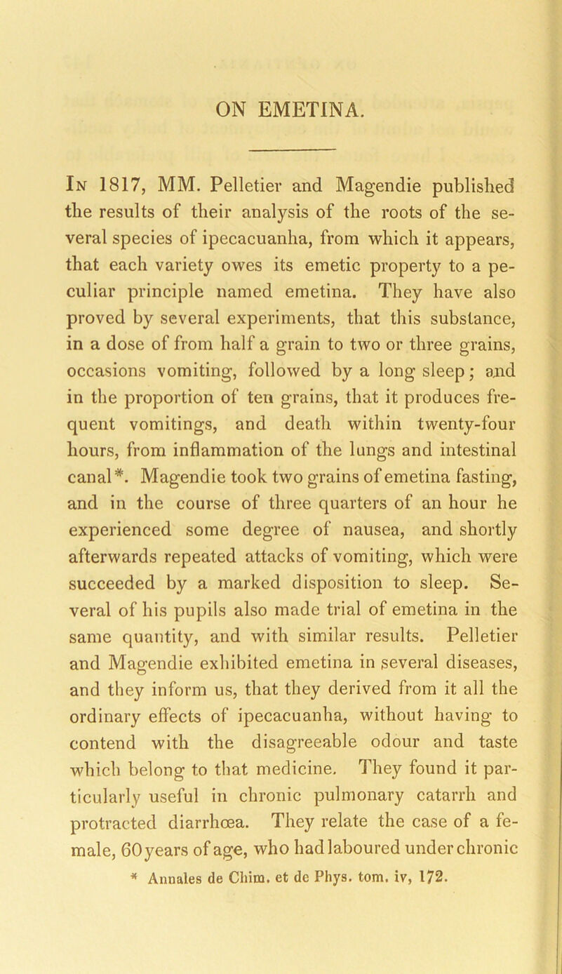 In 1817, MM. Pelletier and Magendie published the results of their analysis of the roots of the se- veral species of ipecacuanha, from which it appears, that each variety owes its emetic property to a pe- culiar principle named emetina. They have also proved by several experiments, that this substance, in a dose of from half a grain to two or three grains, occasions vomiting, followed by a long sleep; and in the proportion of ten grains, that it produces fre- quent vomitings, and death within twenty-four hours, from inflammation of the lungs and intestinal canal #. Magendie took two grains of emetina fasting, and in the course of three quarters of an hour he experienced some degree of nausea, and shortly afterwards repeated attacks of vomiting, which were succeeded by a marked disposition to sleep. Se- veral of his pupils also made trial of emetina in the same quantity, and with similar results. Pelletier and Magendie exhibited emetina in several diseases, and they inform us, that they derived from it all the ordinary effects of ipecacuanha, without having to contend with the disagreeable odour and taste which belong to that medicine. They found it par- ticularly useful in chronic pulmonary catarrh and protracted diarrhoea. They relate the case of a fe- male, 60 years of age, who had laboured under chronic * Annates de Chim. et de Phys. tom. iv, 172.
