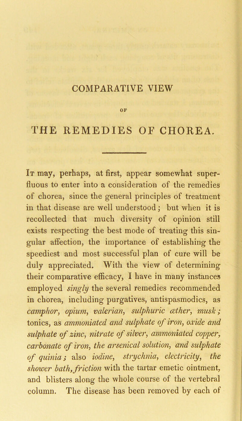 COMPARATIVE VIEW OF THE REMEDIES OF CHOREA. It may, perhaps, at first, appear somewhat super- fluous to enter into a consideration of the remedies of chorea, since the general principles of treatment in that disease are well understood; but when it is recollected that much diversity of opinion still exists respecting the best mode of treating this sin- gular affection, the importance of establishing the speediest and most successful plan of cure will be duly appreciated. With the view of determining their comparative efficacy, I have in many instances employed singly the several remedies recommended in chorea, including purgatives, antispasmodics, as camphor, opium, valerian, sulphuric aether, mush; tonics, as ammoniated and sulphate of iron, oxide and sulphate of zinc, nitrate of silver, ammoniated copper, carbonate of iron, the arsenical solution, and sulphate of quinia; also iodine, strychnia, electricity, the shower bath, friction with the tartar emetic ointment, and blisters along the whole course of the vertebral column. The disease has been removed by each of