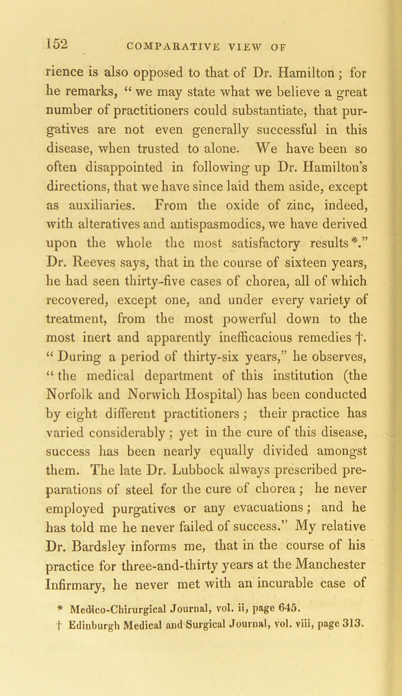 rience is also opposed to that of Dr. Hamilton ; for he remarks, “ we may state what we believe a great number of practitioners could substantiate, that pur- gatives are not even generally successful in this disease, when trusted to alone. We have been so often disappointed in following up Dr. Hamilton’s directions, that we have since laid them aside, except as auxiliaries. From the oxide of zinc, indeed, with alteratives and antispasmodics, we have derived upon the whole the most satisfactory results*.” Dr. Reeves says, that in the course of sixteen years, he had seen thirty-five cases of chorea, all of which recovered, except one, and under every variety of treatment, from the most powerful down to the most inert and apparently inefficacious remedies f. “ During a period of thirty-six years,” he observes, “ the medical department of this institution (the Norfolk and Norwich Hospital) has been conducted by eight different practitioners ; their practice has varied considerably ; yet in the cure of this disease, success has been nearly equally divided amongst them. The late Dr. Lubbock always prescribed pre- parations of steel for the cure of chorea ; he never employed purgatives or any evacuations; and he has told me he never failed of success.” My relative Dr. Bardsley informs me, that in the course of his practice for three-and-thirty years at the Manchester Infirmary, he never met with an incurable case of * Medieo-Chirurgical Journal, vol. ii, page 645. t Edinburgh Medical and Surgical Journal, vol. viii, page 313.