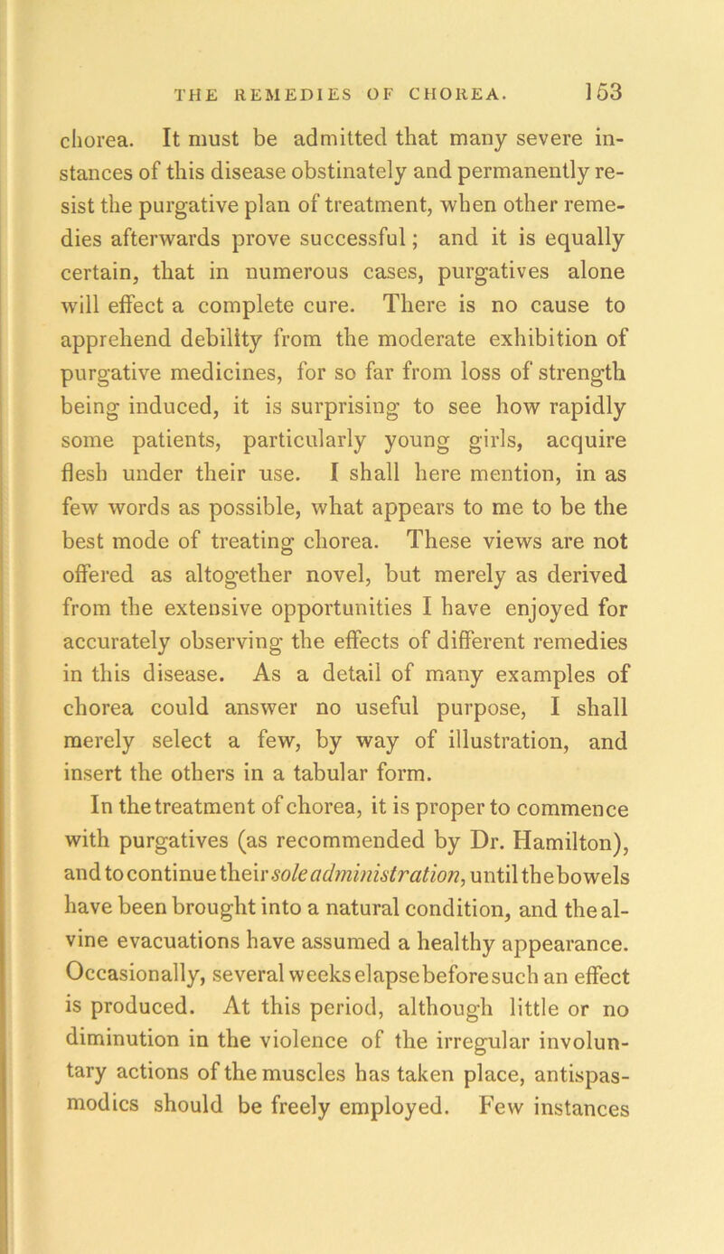 chorea. It must be admitted that many severe in- stances of this disease obstinately and permanently re- sist the purgative plan of treatment, when other reme- dies afterwards prove successful; and it is equally certain, that in numerous cases, purgatives alone will effect a complete cure. There is no cause to apprehend debility from the moderate exhibition of purgative medicines, for so far from loss of strength being induced, it is surprising to see how rapidly some patients, particularly young girls, acquire flesh under their use. I shall here mention, in as few words as possible, what appears to me to be the best mode of treating chorea. These views are not offered as altogether novel, but merely as derived from the extensive opportunities I have enjoyed for accurately observing the effects of different remedies in this disease. As a detail of many examples of chorea could answer no useful purpose, I shall merely select a few, by way of illustration, and insert the others in a tabular form. In the treatment of chorea, it is proper to commence with purgatives (as recommended by Dr. Hamilton), and to continue their sole administration, until the bowels have been brought into a natural condition, and theal- vine evacuations have assumed a healthy appearance. Occasionally, several weeks elapsebeforesuch an effect is produced. At this period, although little or no diminution in the violence of the irregular involun- tary actions of the muscles has taken place, antispas- modics should be freely employed. Few instances
