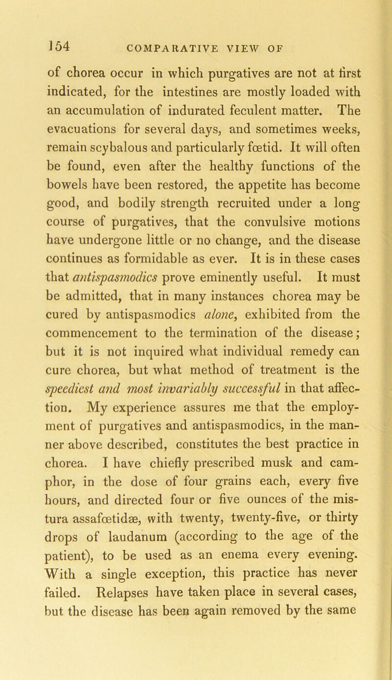 of chorea occur in which purgatives are not at first indicated, for the intestines are mostly loaded with an accumulation of indurated feculent matter. The evacuations for several days, and sometimes weeks, remain scybalous and particularly foetid. It will often be found, even after the healthy functions of the bowels have been restored, the appetite has become good, and bodily strength recruited under a long course of purgatives, that the convulsive motions have undergone little or no change, and the disease continues as formidable as ever. It is in these cases that antispasmodics prove eminently useful. It must be admitted, that in many instances chorea may be cured by antispasmodics alone, exhibited from the commencement to the termination of the disease; but it is not inquired what individual remedy can cure chorea, but what method of treatment is the speediest and most invariably successful in that affec- tion. My experience assures me that the employ- ment of purgatives and antispasmodics, in the man- ner above described, constitutes the best practice in chorea. I have chiefly prescribed musk and cam- phor, in the dose of four grains each, every five hours, and directed four or five ounces of the mis- tura assafoetidae, with twenty, twenty-five, or thirty drops of laudanum (according to the age of the patient), to be used as an enema every evening. With a single exception, this practice has never failed. Relapses have taken place in several cases, but the disease has been again removed by the same