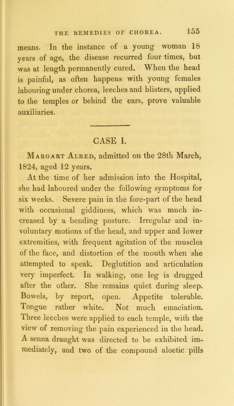means. In the instance of a young woman 18 years of age, the disease recurred four times, but was at length permanently cured. When the head is painful, as often happens with young females labouring under chorea, leeches and blisters, applied to the temples or behind the ears, prove valuable auxiliaries. CASE I. Margart Alred, admitted on the 28th March, 1824, aged 12 years. At the time of her admission into the Hospital, she had laboured under the following symptoms for six weeks. Severe pain in the fore-part of the head with occasional giddiness, which was much in- creased by a bending posture. Irregular and in- voluntary motions of the head, and upper and lower extremities, with frequent agitation of the muscles of the face, and distortion of the mouth when she attempted to speak. Deglutition and articulation very imperfect. In walking, one leg is dragged after the other. She remains quiet during sleep. Bowels, by report, open. Appetite tolerable. Tongue rather white. Not much emaciation. Three leeches were applied to each temple, with the view of removing the pain experienced in the head. A senna draught was directed to be exhibited im- mediately, and two of the compound aloetic pills