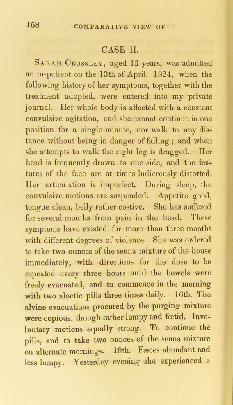 CASE II. Sarah Crossley, aged 12 years, was admitted an in-patient on the 13th of April, 1824, when the following history of her symptoms, together with the treatment adopted, were entered into my private journal. Her whole body is affected with a constant convulsive agitation, and she cannot continue in one position for a single minute, nor walk to any dis- tance without being in danger of falling; and when she attempts to walk the right leg is dragged. Her head is frequently drawn to one side, and the fea- tures of the face are at times ludicrously distorted. Her articulation is imperfect. During sleep, the convulsive motions are suspended. Appetite good, tongue clean, belly rather costive. She has suffered for several months from pain in the head. These symptoms have existed for more than three months with different degrees of violence. She was ordered to take two ounces of the senna mixture of the house immediately, with directions for the dose to be repeated every three hours until the bowels were freely evacuated, and to commence in the morning with two aloetic pills three times daily. 16th. The alvine evacuations procured by the purging mixture were copious, though rather lumpy and foetid. Invo- luntary motions equally strong. To continue the pills, and to take two ounces of the senna mixture on alternate mornings. 19th. Faeces abundant and less lumpy. Yesterday evening she experienced a