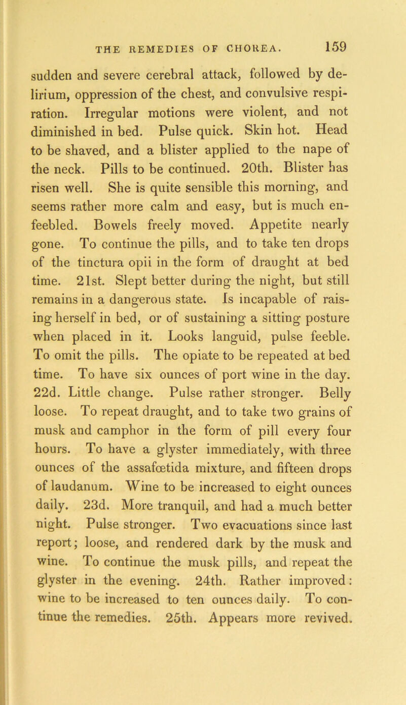 sudden and severe cerebral attack, followed by de- lirium, oppression of the chest, and convulsive respi- ration. Irregular motions were violent, and not diminished in bed. Pulse quick. Skin hot. Head to be shaved, and a blister applied to the nape of the neck. Pills to be continued. 20th. Blister has risen well. She is quite sensible this morning, and seems rather more calm and easy, but is much en- feebled. Bowels freely moved. Appetite nearly gone. To continue the pills, and to take ten drops of the tinctura opii in the form of draught at bed time. 21st. Slept better during the night, but still remains in a dangerous state. Is incapable of rais- ing herself in bed, or of sustaining a sitting posture when placed in it. Looks languid, pulse feeble. To omit the pills. The opiate to be repeated at bed time. To have six ounces of port wine in the day. 22d. Little change. Pulse rather stronger. Belly loose. To repeat draught, and to take two grains of musk and camphor in the form of pill every four hours. To have a glyster immediately, with three ounces of the assafoetida mixture, and fifteen drops of laudanum. Wine to be increased to eight ounces daily. 23d. More tranquil, and had a much better night. Pulse stronger. Two evacuations since last report; loose, and rendered dark by the musk and wine. To continue the musk pills, and repeat the glyster in the evening. 24th. Rather improved: wine to be increased to ten ounces daily. To con- tinue the remedies. 25th. Appears more revived.
