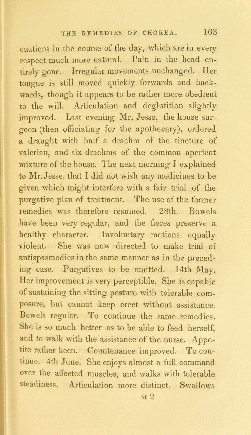 cuations in the course of the day, which are in every respect much more natural. Pain in the head en- tirely gone. Irregular movements unchanged. Her tongue is still moved quickly forwards and back- wards, though it appears to be rather more obedient to the will. Articulation and deglutition slightly improved. Last evening Mr. Jesse, the house sur- geon (then officiating for the apothecary), ordered a draught with half a drachm of the tincture of valerian, and six drachms of the common aperient mixture of the house. The next morning I explained to Mr. Jesse, that I did not wish any medicines to be given which might interfere with a fair trial of the purgative plan of treatment. The use of the former remedies was therefore resumed. 28th. Bowels have been very regular, and the fteces preserve a healthy character. Involuntary motions equally violent. She was now directed to make trial of antispasmodics in the same manner as in the preced- ing case. Purgatives to be omitted. 14th May. Her improvement is very perceptible. She is capable of sustaining the sitting posture with tolerable com- posure, but cannot keep erect without assistance. Bowels regular. To continue the same remedies. She is so much better as to be able to feed herself, and to walk with the assistance of the nurse. Appe- tite rather keen. Countenance improved. To con- tinue. 4th June. She enjoys almost a full command over the affected muscles, and walks with tolerable steadiness. Articulation more distinct. Swallows m 2