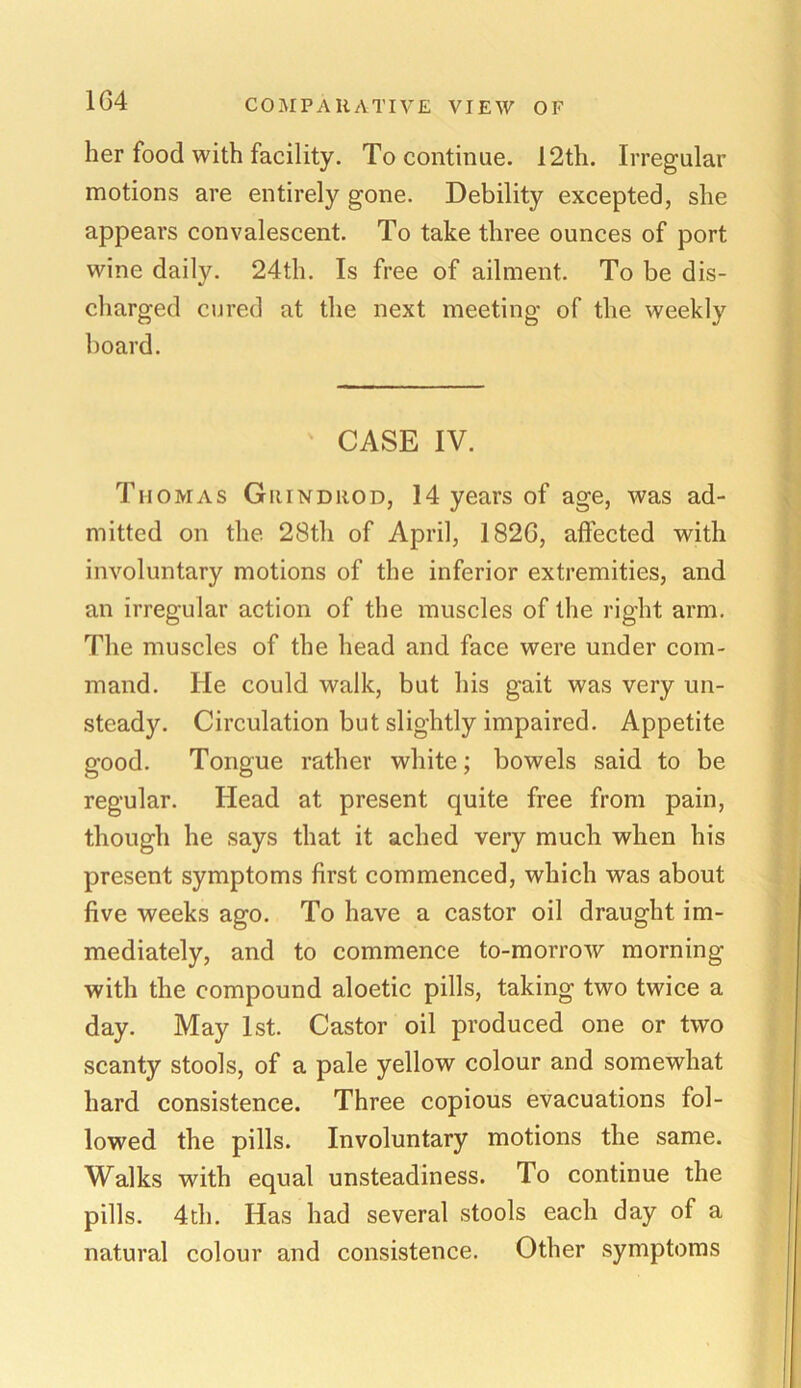 her food with facility. To continue. 12th. Irregular motions are entirely gone. Debility excepted, she appears convalescent. To take three ounces of port wine daily. 24th. Is free of ailment. To be dis- charged cured at the next meeting of the weekly board. CASE IV. Thomas Grind rod, 14 years of age, was ad- mitted on the 28th of April, 1826, affected with involuntary motions of the inferior extremities, and an irregular action of the muscles of the right arm. The muscles of the head and face were under com- mand. lie could walk, but his gait was very un- steady. Circulation but slightly impaired. Appetite good. Tongue rather white; bowels said to be regular. Head at present quite free from pain, though he says that it ached very much when his present symptoms first commenced, which was about five weeks ago. To have a castor oil draught im- mediately, and to commence to-morrow morning with the compound aloetic pills, taking two twice a day. May 1st. Castor oil produced one or two scanty stools, of a pale yellow colour and somewhat hard consistence. Three copious evacuations fol- lowed the pills. Involuntary motions the same. Walks with equal unsteadiness. To continue the pills. 4th. Has had several stools each day of a natural colour and consistence. Other symptoms