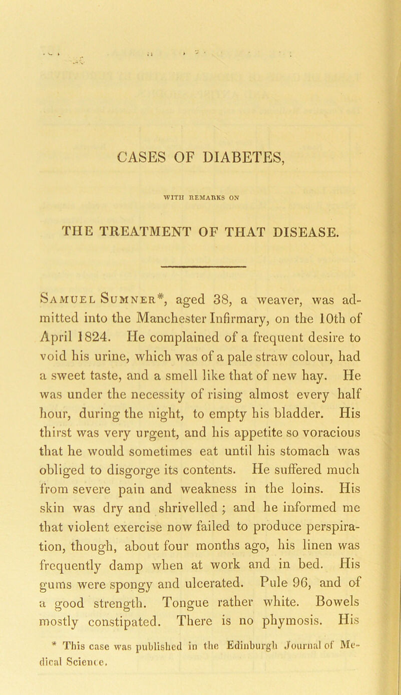 CASES OF DIABETES, WITH REMARKS ON THE TREATMENT OF THAT DISEASE. Samuel Sumner*, aged 38, a weaver, was ad- mitted into the Manchester Infirmary, on the 10th of April 1824. He complained of a frequent desire to void his urine, which was of a pale straw colour, had a sweet taste, and a smell like that of new hay. He was under the necessity of rising almost every half hour, during the night, to empty his bladder. His thirst was very urgent, and his appetite so voracious that he would sometimes eat until his stomach was obliged to disgorge its contents. He suffered much from severe pain and weakness in the loins. His skin was dry and shrivelled ; and he informed me that violent exercise now failed to produce perspira- tion, though, about four months ago, his linen was frequently damp when at work and in bed. His gums were spongy and ulcerated. Pule 9G, and of a good strength. Tongue rather white. Bowels mostly constipated. There is no phymosis. His * This case was published in the Edinburgh Journal of Me- dical Science.