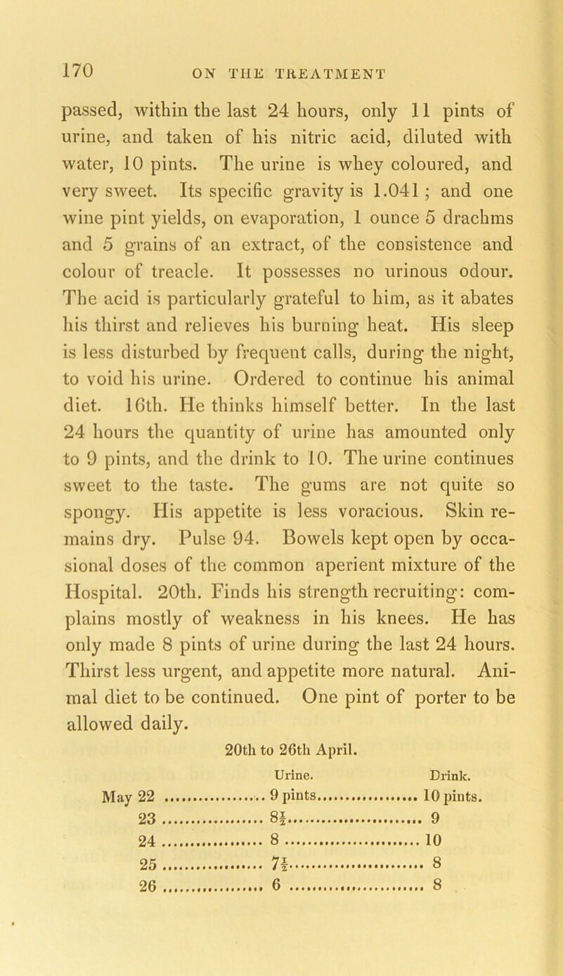 passed, within the last 24 hours, only 11 pints of urine, and taken of his nitric acid, diluted with water, 10 pints. The urine is whey coloured, and very sweet. Its specific gravity is 1.041; and one wine pint yields, on evaporation, 1 ounce 5 drachms and 5 grains of an extract, of the consistence and colour of treacle. It possesses no urinous odour. The acid is particularly grateful to him, as it abates his thirst and relieves his burning heat. His sleep is less disturbed by frequent calls, during the night, to void his urine. Ordered to continue his animal diet. lGth. lie thinks himself better. In the last 24 hours the quantity of urine has amounted only to 9 pints, and the drink to 10. The urine continues sweet to the taste. The gums are not quite so spongy. His appetite is less voracious. Skin re- mains dry. Pulse 94. Bowels kept open by occa- sional doses of the common aperient mixture of the Hospital. 20th. Finds his strength recruiting: com- plains mostly of weakness in his knees. He has only made 8 pints of urine during the last 24 hours. Thirst less urgent, and appetite more natural. Ani- mal diet to be continued. One pint of porter to be allowed daily. 20th to 26th April. Urine. Drink. May 22 23 8| 94 8 10 25 26