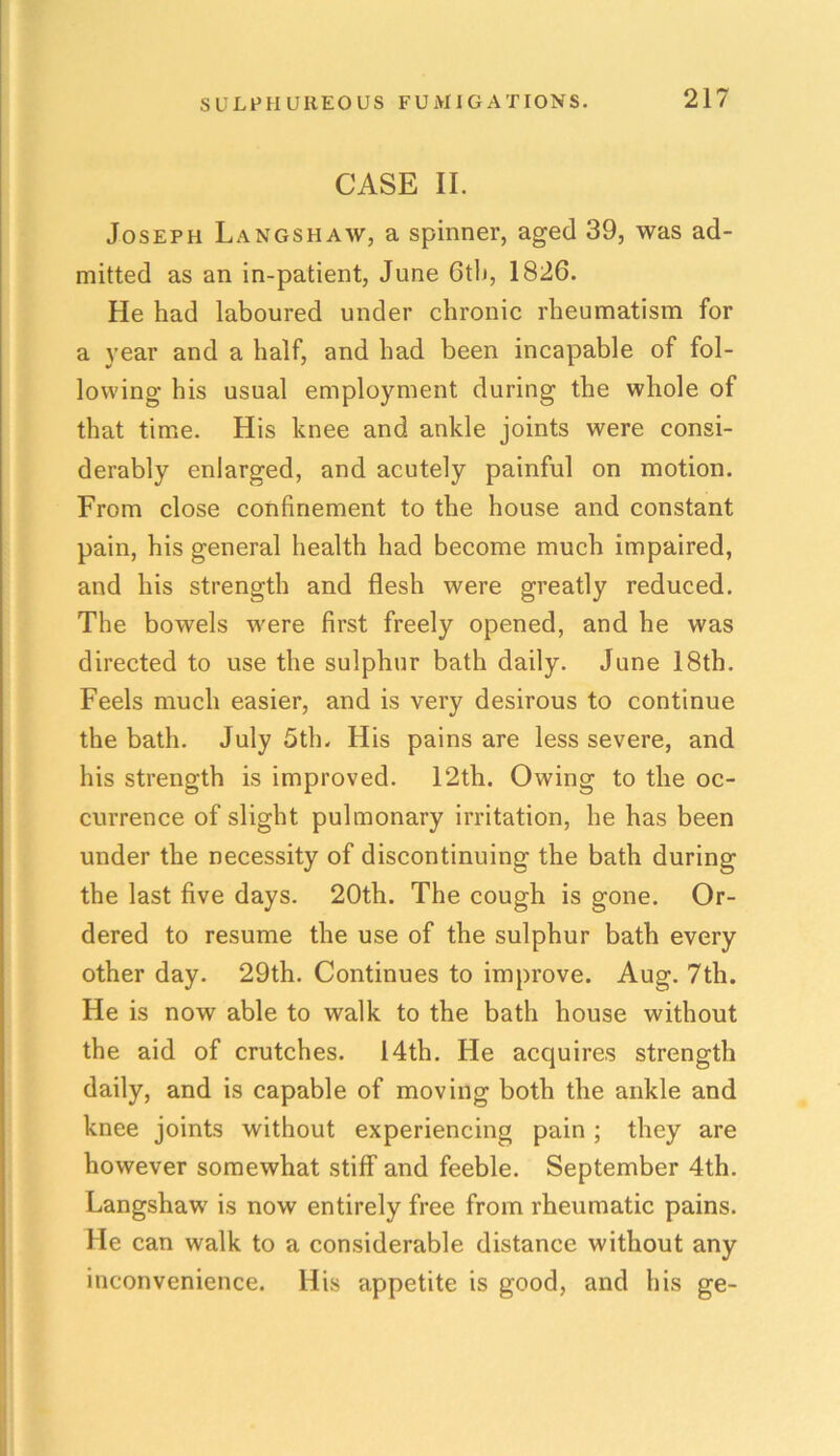 CASE II. Joseph Langshaw, a spinner, aged 39, was ad- mitted as an in-patient, June Ctli, 1826. He had laboured under chronic rheumatism for a year and a half, and had been incapable of fol- lowing his usual employment during the whole of that time. His knee and ankle joints were consi- derably enlarged, and acutely painful on motion. From close confinement to the house and constant pain, his general health had become much impaired, and his strength and flesh were greatly reduced. The bowels were first freely opened, and he was directed to use the sulphur bath daily. June 18th. Feels much easier, and is very desirous to continue the bath. July 5th. His pains are less severe, and his strength is improved. 12th. Owing to the oc- currence of slight pulmonary irritation, he has been under the necessity of discontinuing the bath during the last five days. 20th. The cough is gone. Or- dered to resume the use of the sulphur bath every other day. 29th. Continues to improve. Aug. 7th. He is now able to walk to the bath house without the aid of crutches. 14th. He acquires strength daily, and is capable of moving both the ankle and knee joints without experiencing pain ; they are however somewhat stiff and feeble. September 4th. Langshaw is now entirely free from rheumatic pains. He can walk to a considerable distance without any inconvenience. His appetite is good, and his ge-