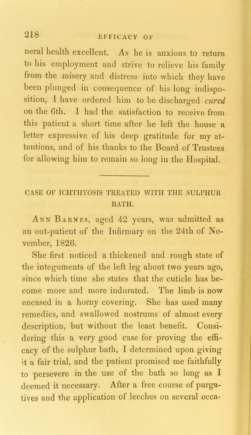 EFFICACY OF neral health excellent. As he is anxious to return to his employment and strive to relieve his family from the misery and distress into which they have been plunged in consequence of his long indispo- sition, I have ordered him to be discharged cured on the Gth. 1 had the satisfaction to receive from this patient a short time after he left the house a letter expressive of his deep gratitude for my at- tentions, and of his thanks to the Board of Trustees for allowing him to remain so long in the Hospital. CASE OF ICHTHYOSIS TREATED WITH THE SULPHUR BATH. Ann Barnes, aged 42 years, was admitted as an out-patient of the Infirmary on the 24th of No- vember, 1826. She first noticed a thickened and rough state of the integuments of the left leg about two years ago, since which time she states that the cuticle has be- come more and more indurated. The limb is now encased in a horny covering. She has used many remedies, and swallowed nostrums of almost every description, but without the least benefit. Consi- dering this a very good case for proving the effi- cacy of the sulphur bath, I determined upon giving it a fair trial, and the patient promised me faithfully to persevere in the use of the bath so long as I deemed it necessary. After a free course of purga- tives and the application of leeches on several occa-