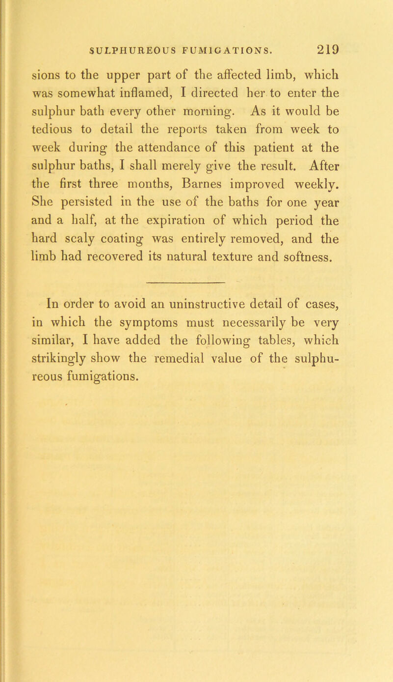 sions to the upper part of the affected limb, which was somewhat inflamed, I directed her to enter the sulphur bath every other morning. As it would be tedious to detail the reports taken from week to week during the attendance of this patient at the sulphur baths, I shall merely give the result. After the first three months, Barnes improved weekly. She persisted in the use of the baths for one year and a half, at the expiration of which period the hard scaly coating was entirely removed, and the limb had recovered its natural texture and softness. In order to avoid an uninstructive detail of cases, in which the symptoms must necessarily be very similar, I have added the following tables, which strikingly show the remedial value of the sulphu- reous fumigations.